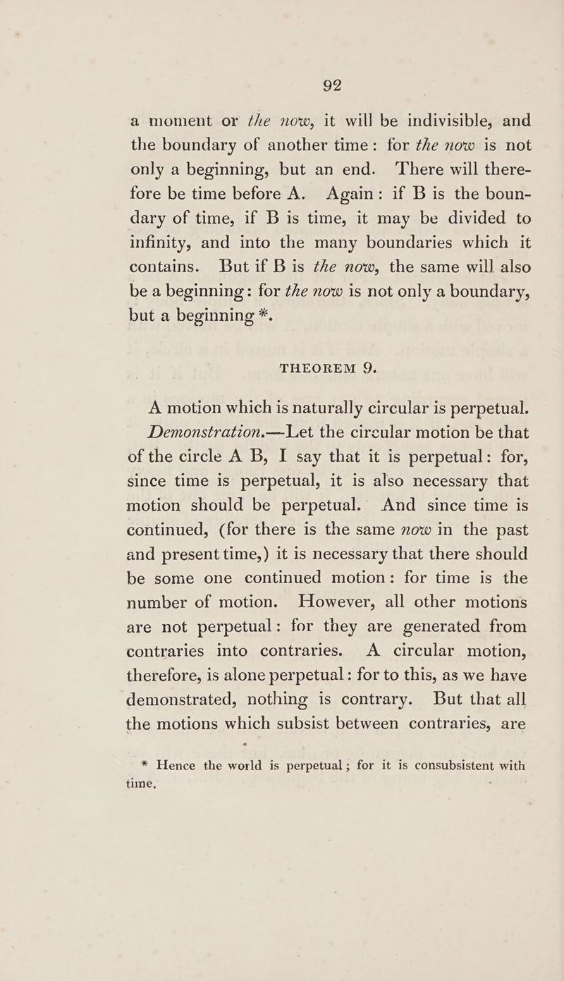 a moment or ¢he now, it will be indivisible, and the boundary of another time: for the now is not only a beginning, but an end. ‘There will there- fore be time before A. Again: if B is the boun- dary of time, if B is time, it may be divided to infinity, and into the many boundaries which it contains. But if Bis the now, the same will also be a beginning: for the now is not only a boundary, but a beginning *. THEOREM Q. A motion which is naturally circular is perpetual. Demonstration.—Let the circular motion be that of the circle A B, I say that it is perpetual: for, since time is perpetual, it is also necessary that motion should be perpetual.’ And since time is continued, (for there is the same zow in the past and present time,) it is necessary that there should be some one continued motion: for time is the number of motion. However, all other motions are not perpetual: for they are generated from contraries into contraries. A circular motion, therefore, is alone perpetual : for to this, as we have demonstrated, nothing is contrary. But that all the motions which subsist between contraries, are « * Hence the world is perpetual; for it is consubsistent with time,