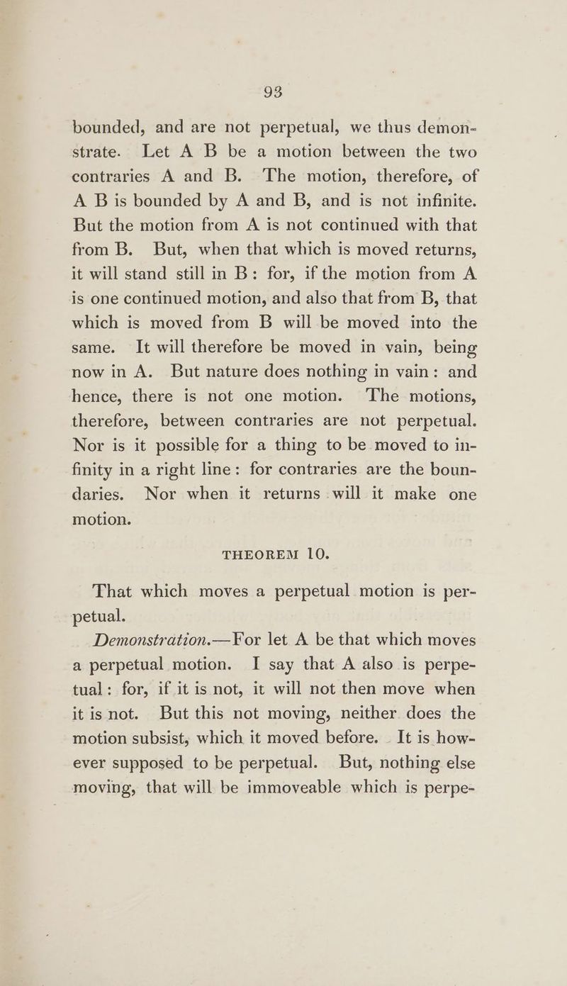 bounded, and are not perpetual, we thus demon- strate. Let A B be a motion between the two contraries A and B. The motion, therefore, of A B is bounded by A and B, and is not infinite. But the motion from A is not continued with that from B. But, when that which is moved returns, it will stand still in B: for, if the motion from A is one continued motion, and also that from B, that which is moved from B will be moved into the same. It will therefore be moved in vain, being now in A. But nature does nothing in vain: and hence, there is not one motion. The motions, therefore, between contraries are not perpetual. Nor is it possible for a thing to be moved to in- finity in a right line: for contraries are the boun- daries. Nor when it returns will it make one motion. THEOREM 10. That which moves a perpetual motion is per- petual. Demonstration.—F¥or let A be that which moves a perpetual motion. I say that A also is perpe- tual: for, if it is not, it will not then move when it isnot. But this not moving, neither does the motion subsist, which it moved before. — It is how- ever supposed to be perpetual. But, nothing else moving, that will be immoveable which is perpe-
