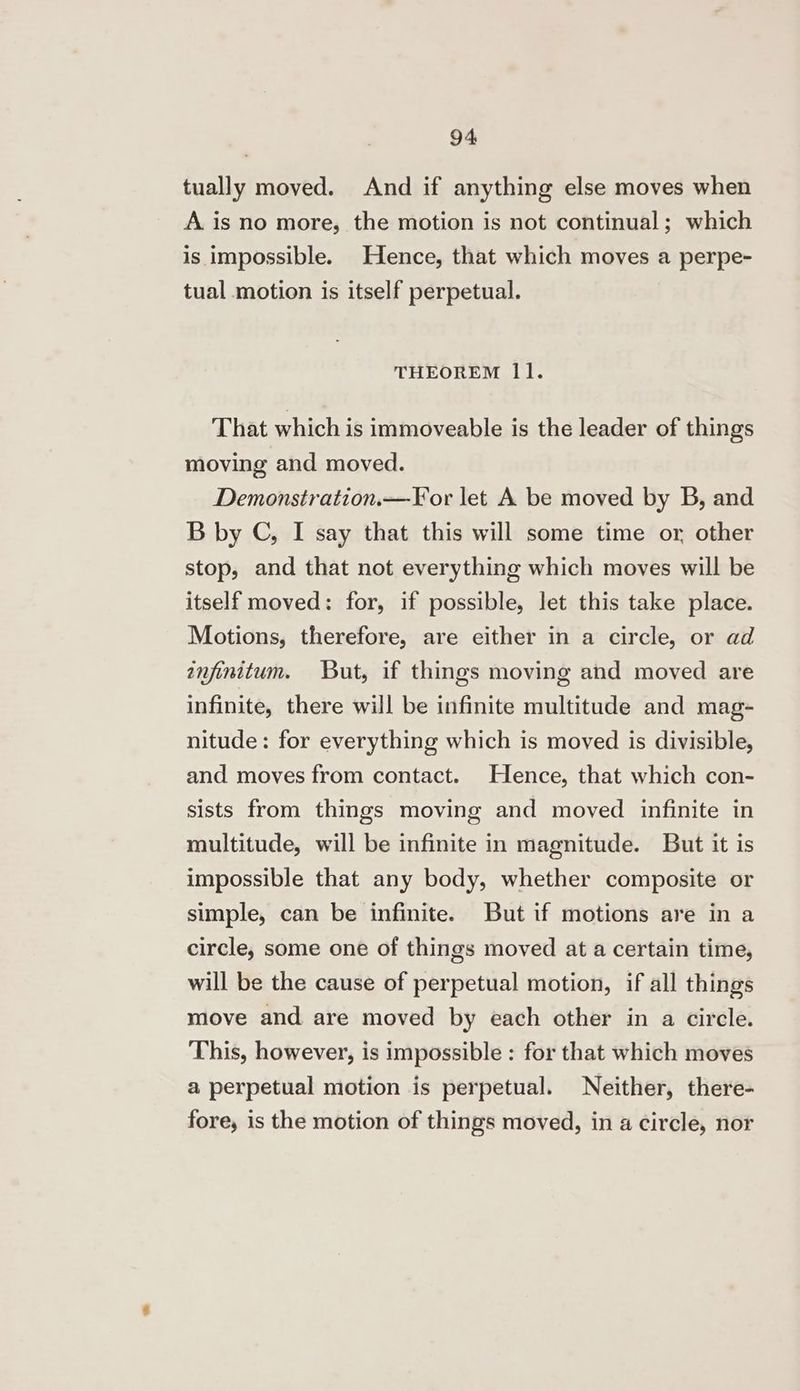 tually moved. And if anything else moves when A is no more, the motion is not continual; which is impossible. Hence, that which moves a perpe- tual motion is itself perpetual. THEOREM 11. That which is immoveable is the leader of things moving and moved. Demonstration.—For let A be moved by B, and B by C, I say that this will some time or, other stop, and that not everything which moves will be itself moved: for, if possible, let this take place. Motions, therefore, are either in a circle, or ad infinitum. But, if things moving and moved are infinite, there will be infinite multitude and mag- nitude: for everything which is moved is divisible, and moves from contact. Hence, that which con- sists from things moving and moved infinite in multitude, will be infinite in magnitude. But it is impossible that any body, whether composite or simple, can be infinite. But if motions are in a circle, some one of things moved at a certain time, will be the cause of perpetual motion, if all things move and are moved by each other in a circle. This, however, is impossible : for that which moves a perpetual motion is perpetual. Neither, there- fore, is the motion of things moved, in a circle, nor