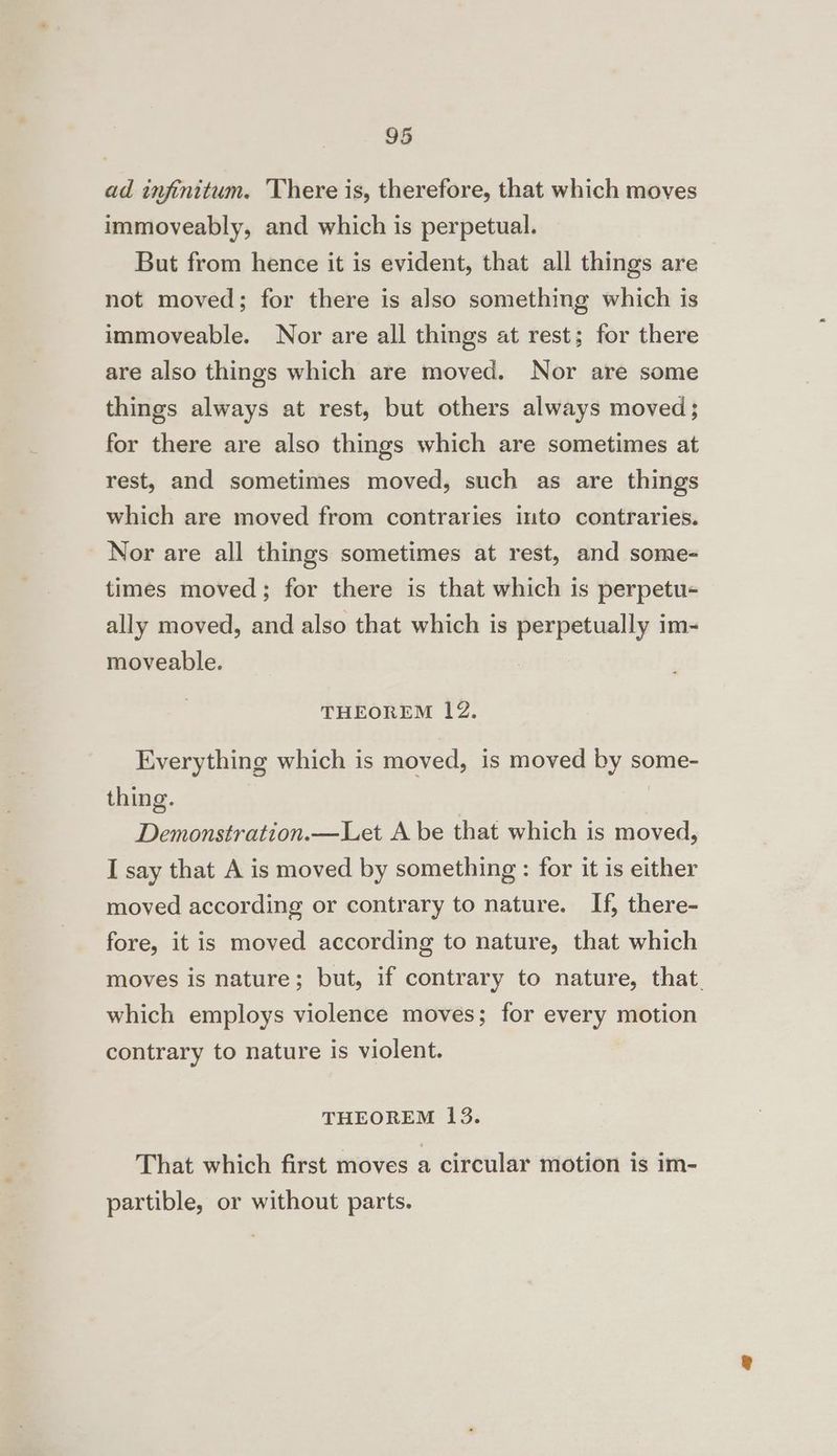 ad infinitum. There is, therefore, that which moves immoveably, and which is perpetual. But from hence it is evident, that all things are not moved; for there is also something which is immoveable. Nor are all things at rest; for there are also things which are moved. Nor are some things always at rest, but others always moved; for there are also things which are sometimes at rest, and sometimes moved, such as are things which are moved from contraries into contraries. Nor are all things sometimes at rest, and some- times moved; for there is that which is perpetu- ally moved, and also that which is perpetually im- moveable. THEOREM 12. Everything which is moved, is moved by some- thing. Demonstration.—Let A be that which is moved, I say that A is moved by something : for it is either moved according or contrary to nature. If, there- fore, it is moved according to nature, that which moves is nature; but, if contrary to nature, that. which employs violence moves; for every motion contrary to nature is violent. THEOREM 13. That which first moves a circular motion is im- partible, or without parts.