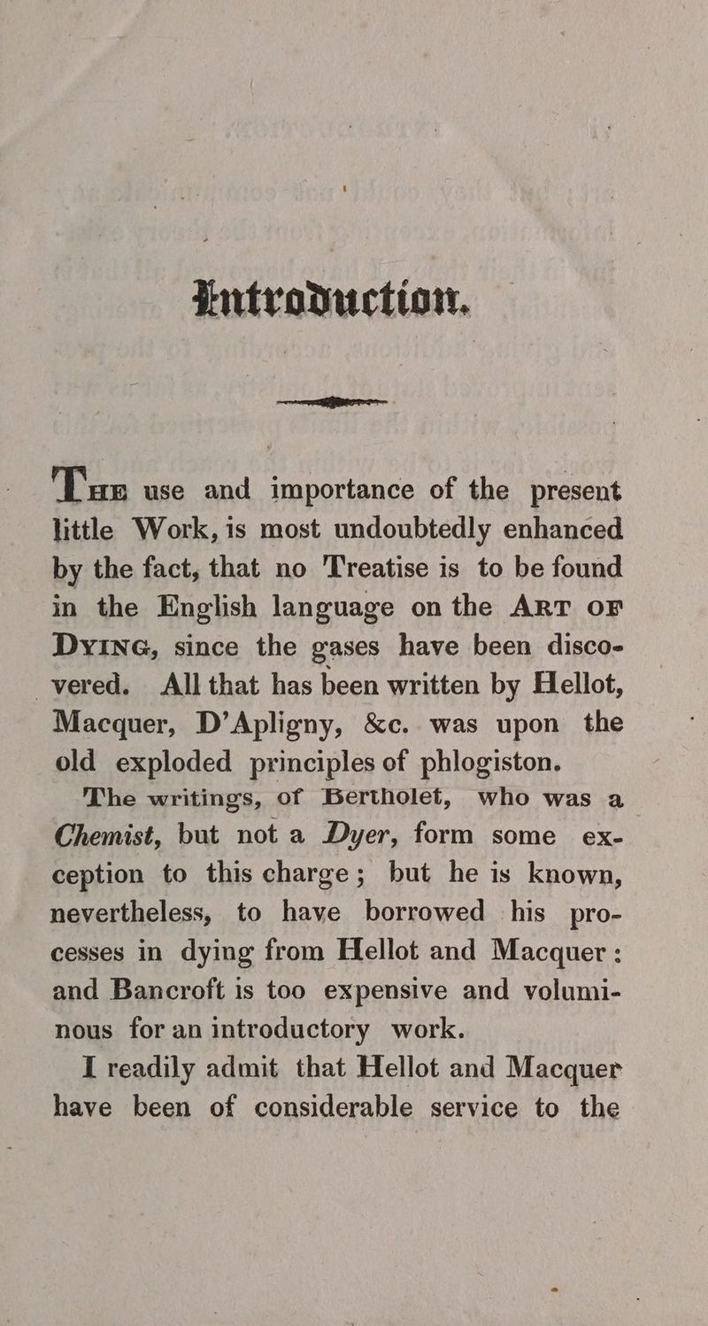 Putroductiot. ee Tus use and importance of the present little Work, is most undoubtedly enhanced by the fact, that no Treatise is to be found in the English language on the ART OF DyinG, since the gases have been disco- -vered. All that has been written by Hellot, Macquer, D’Apligny, &c. was upon the old exploded principles of phlogiston. The writings, of Bertholet, who was a Chemist, but not a Dyer, form some ex- ception to this charge; but he is known, nevertheless, to have borrowed his pro- cesses in dying from Hellot and Macquer : and Bancroft is too expensive and volumi- nous for an introductory work. I readily admit that Hellot and Macquer have been of considerable service to the