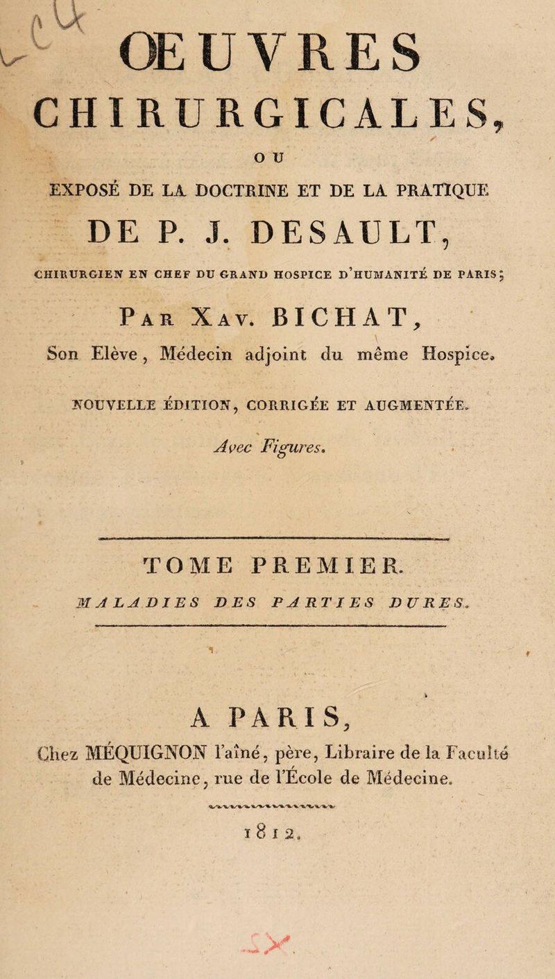 A ŒUVRES CHIRURGICALES, o u EXPOSÉ DE LA DOCTRINE ET DE LA PRATIQUE DE P. J. DESAULT, CHIRURGIEN EN CHEF DU GRAND HOSPICE D’HUMANITE DE PARIS 5 Par Xav. BICHAT, Son Elève , Médecin adjoint du même Hospice, NOUVELLE ÉDITION, CORRIGÉE ET AUGMENTÉE. A çec Figures. TOME PREMIER. MALADIES DES PARTIES DURES, A PARIS, Chez MÉQUIGNON l’aîné, père, Libraire de la Faculté r de Médecine, rue de l’Ecole de Médecine. t 8 1 2.