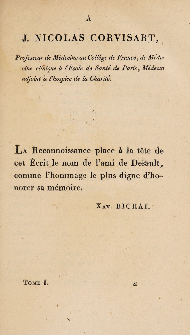 A J. NICOLAS CORVISART, 7 \ Professeur de Médecine au Collège de France, de Méde» cine clinique a VÉcole de Santé de Paris 5 Médecin adjoint a Vhospice de la Charité\ La Reconnoissance place à la tête de cet Écrit le nom de l’ami de Desàult, comme l’hommage le plus digne d’ho- norer sa mémoire* Xay. BICHAT. 5 Tome L a « N