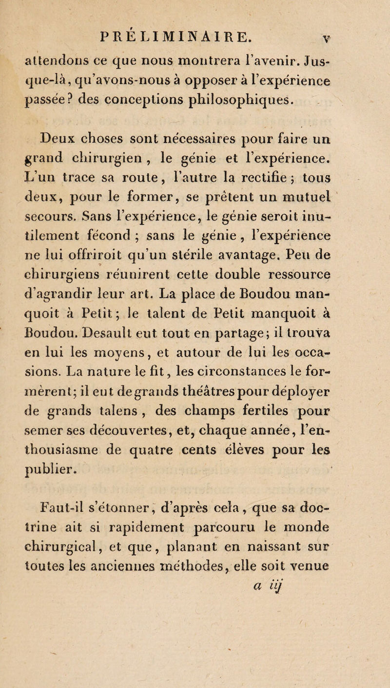 V PRELIMINAIRE. attendons ce que nous montrera l’avenir. Jus¬ que-là, qu’avons-nous à opposer à l’expérience passée? des conceptions philosophiques. Deux choses sont nécessaires pour faire un grand chirurgien , le génie et l’expérience. L’un trace sa roule, l’autre la rectifie ; tous deux, pour le former, se prêtent un mutuel secours. Sans l’expérience, le génie seroit inu¬ tilement fécond ; sans le génie , l’expérience ne lui offriroit qu’un stérile avantage. Peu de chirurgiens réunirent cette double ressource d’agrandir leur art. La place de Boudou man- quoit à Petit; le talent de Petit manquoit à Boudou. Desault eut tout en partage; il trouva en lui les moyens, et autour de lui les occa¬ sions. La nature le fit, les circonstances le for¬ mèrent; il eut de grands théâtres pour déployer de grands talens , des champs fertiles pour semer ses découvertes, et, chaque année, l’en¬ thousiasme de quatre cents élèves pour les publier. Faut-il s’étonner, d’après cela, que sa doc¬ trine ait si rapidement parcouru le monde chirurgical, et que, planant en naissant sur toutes les anciennes méthodes, elle soit venue a iij /