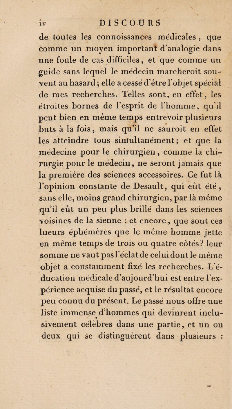 de toutes les connoissances médicales , que comme un moyen important d’analogie dans une foule de cas difficiles, et que comme un guide sans lequel le médecin marcheroit sou¬ vent au hasard ; elle a cessé d’être l’objet spécial de mes recherches. Telles sont, en effet, les étroites bornes de l’esprit de l’homme, qu’il peut bien en même temps entrevoir plusieurs buts à la fois, mais qu’il ne sauroit en effet les atteindre tous simultanément; et que la médecine pour le chirurgien, comme la chi¬ rurgie pour le médecin, ne seront jamais que la première des sciences accessoires. Ce fut là l’opinion constante de Desault, qui eût été, sans elle, moins grand chirurgien, par là même qu’il eût un peu plus brillé dans les sciences voisines de la sienne : et encore, que sont ces lueurs éphémères que le même homme jette en même temps de trois ou quatre côtés? leur somme ne vaut pas l’éclat de celui dont le même objet a constamment fixé les recherches. L’é¬ ducation médicale d’aujourd’hui est entre l’ex¬ périence acquise du passé, et le résultat encore peu connu du présent. Le passé nous offre une liste immense d’hommes qui devinrent inclu¬ sivement célèbres dans une partie, et un ou deux qui se distinguèrent dans plusieurs :