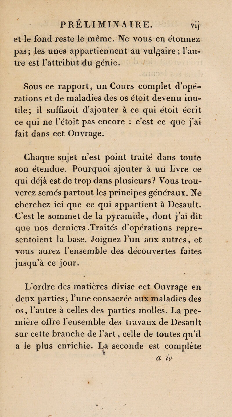 PRÉLIMINAIRE. vij et le fond reste le même. Ne vous en étonnez pas; les unes appartiennent au vulgaire; l’au¬ tre est l’attribut du génie. Sous ce rapport, un Cours complet d’opé¬ rations et de maladies des os étoit devenu inu¬ tile; il suffisoit d’ajouter à ce qui étoit écrit ce qui ne Fétoit pas encore : c’est ce que j’ai fait dans cet Ouvrage. Chaque sujet n’est point traité dans toute son étendue. Pourquoi ajouter à un livre ce qui déjà est de trop dans plusieurs? Tous trou¬ verez semés partout les principes généraux. Ne cherchez ici que ce qui appartient à Desault. C’est le sommet de la pyramide, dont j’ai dit que nos derniers Traités d’opérations repre- sentoient la base. Joignez l’un aux autres, et vous aurez l’ensemble des découvertes faites jusqu’à ce jour. L’ordre des matières divise cet Ouvrage en deux parties; l’une consacrée aux maladies des os, l’autre à celles des parties molles. La pre¬ mière offre l’ensemble des travaux de Desault sur cette branche de l’art, celle de toutes qu’il a le plus enrichie. La seconde est complète a iv