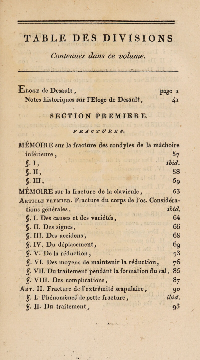 TABLE DES DIVISIONS Contenues dans ce volume. Eloge de Desault, page i Notes historiques sur l’Eloge de Desault, 4* SECTION PREMIERE. FRACTURES. MEMOIRE sur la fracture des condyles de la mâchoire inférieure, 5y $. I, ibid» J. II, 58 §. III, 59 MEMOIRE sur la fracture de la clavicule, 63 Article premier. Fracture du corps de l’os. Considéra¬ tions générales, ibid. J. I. Des causes et des variétés, 64 J. II. Des signes, 66 III. Des accidens , 68 J. IV. Du déplacement, 69 J. V. De la réduction, 78 $. VI. Des moyens de maintenir la réduction, 76 J. VIL Du traitement pendant la formation du cal, 85 J. VIII. Des complications, 87 Art. II. Fracture de l’extrémité scapulaire, 90 J. I. Phénomènes depette fracture, ibid. §. II. Du traitement, y