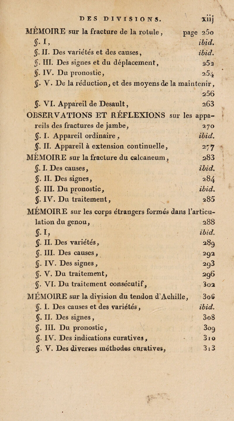 DES DIVISIONS. xiij MÉMOIRE sur la fracture de la rotule , page 260 §■ I, ibid. §. II. Des variétés et des causes, ibid» §. III. Des signes et du déplacement, $52 §. IV. Du pronostic, 254 §. V. De la réduction, et des moyens de la maintenir, 256 §. VI. Appareil de Desault, 263 OBSERVATIONS ET RÉFLEXIONS sur les appa¬ reils des fractures de jambe, 270 §. I. Appareil ordinaire , ibid. §. II. Appareil à extension continuelle, 277 MEMOIRE sur la fracture du calcanéum, s83 §. I. Des causes, ibid. §. II. Des signes, 284 §. III. Du pronostic, ibid. J. IV. Du traitement, 285 MEMOIRE sur les corps étrangers formés dans l’articu¬ lation du genou, 288 $. I, ibid. §. II. Des variétés, 289 §. III. Des causes, 292 §. IV. Des signes, 293 §. V. Du traitement, 296 §. VI. Du traitement consécutif, 3oa MÉMOIRE sur la division du tendon d’Achille, §. I. Des causes et des variétés, II. Des signes , §. III. Du pronostic, §. IV. Des indications curatives, J. V. Des diverses méthodes curatives, 3o3 ibid. 308 309 31 o 313