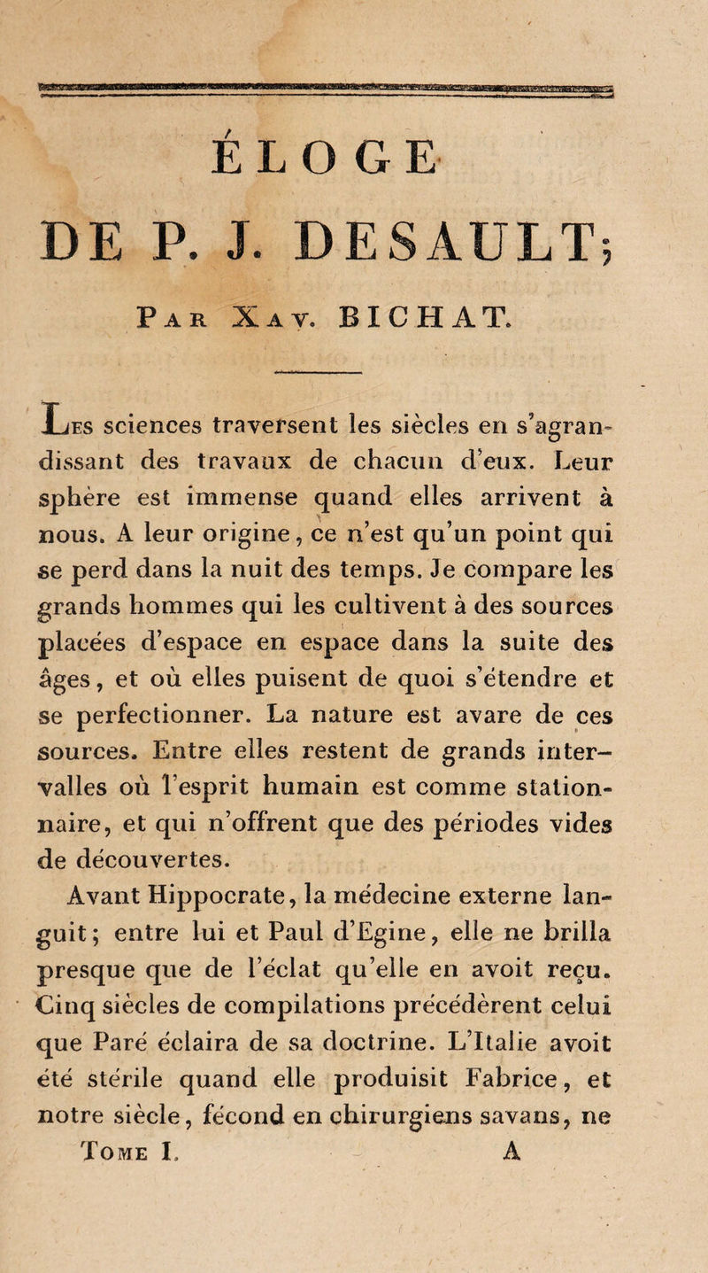 P ÉLOGE DE P. J. DESAULT; Par Xat. BICHAT. Les sciences traversent les siècles en s'agran¬ dissant des travaux de chacun deux. Leur sphère est immense quand elles arrivent à nous. A leur origine, ce n’est qu’un point qui se perd dans la nuit des temps. Je compare les grands hommes qui les cultivent à des sources placées d’espace en espace dans la suite des âges, et où elles puisent de quoi s’étendre et se perfectionner. La nature est avare de ces sources. Entre elles restent de grands inter¬ valles où l’esprit humain est comme station¬ naire, et qui n’offrent que des périodes vides de découvertes. Avant Hippocrate, la médecine externe lan¬ guit; entre lui et Paul d’Egine, elle ne brilla presque que de l’éclat qu’elle en avoit reçu. Cinq siècles de compilations précédèrent celui que Paré éclaira de sa doctrine. L’Italie avoit été stérile quand elle produisit Fabrice, et notre siècle, fécond en chirurgiens savans, ne Tome I. - A / '