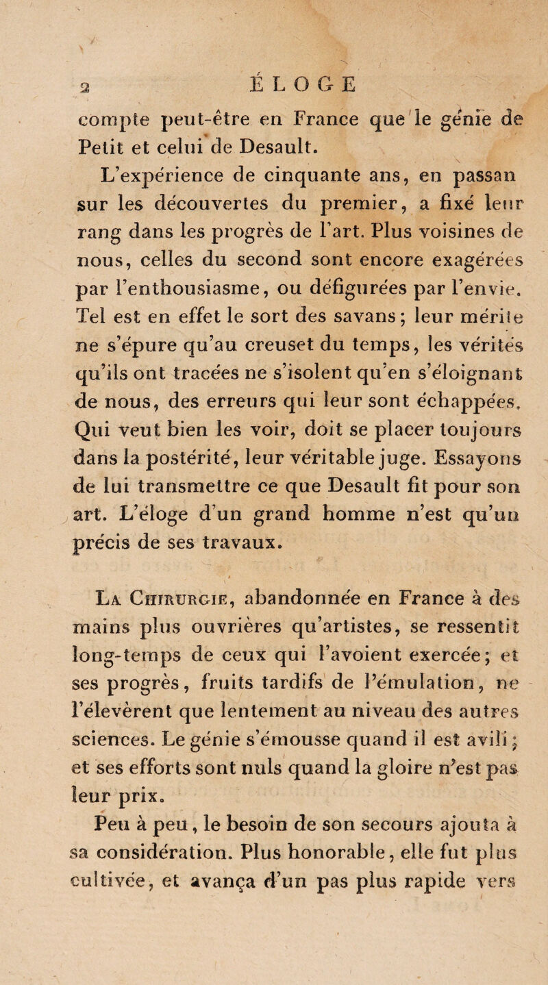 ÉLOGE compte peut-être en France que le génie de Petit et celui de Desault. L’expérience de cinquante ans, en passai! sur les découvertes du premier, a fixé leur rang dans les progrès de l’art. Plus voisines de nous, celles du second sont encore exagérées par l’enthousiasme, ou défigurées par l’envie. Tel est en effet le sort des savans; leur mérile ne s’épure qu’au creuset du temps, les vérités qu’ils ont tracées ne s’isolent qu’en s’éloignant de nous, des erreurs qui leur sont échappées. Qui veut bien les voir, doit se placer toujours dans la postérité , leur véritable juge. Essayons de lui transmettre ce que Desault fit pour son art. L’éloge d’un grand homme n’est qu’un précis de ses travaux. « i - ' La. CemuRGiE, abandonnée en France à des mains plus ouvrières qu’artistes, se ressentit long-temps de ceux qui l’avoient exercée; et ses progrès, fruits tardifs de l’émulation, ne l’élevèrent que lentement au niveau des autres sciences. Le génie s’émousse quand il est avili ; et ses efforts sont nuis quand la gloire n’est pas leur prix. Peu à peu, le besoin de son secours ajouta à sa considération. Plus honorable, elle fut plus cultivée, et avança d’un pas plus rapide vers