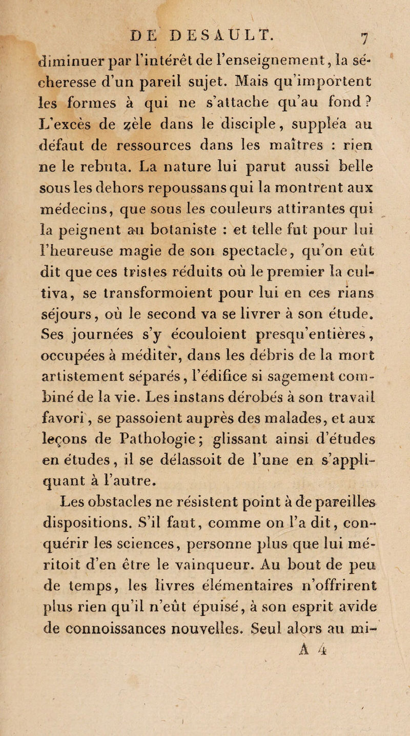 diminuer par l’intérêt de l’enseignement, la sé¬ cheresse d’un pareil sujet. Mais qu’importent les formes à qui ne s’attache qu’au fond ? L’excès de zèle dans le disciple, suppléa au défaut de ressources dans les maîtres : rien ne le rebuta. La nature lui parut aussi belle sous les dehors repoussans qui la montrent aux médecins, que sous les couleurs attirantes qui la peignent au botaniste : et telle fut pour lui l’heureuse magie de son spectacle, qu’on eût dit que ces tristes réduits où le premier la cul¬ tiva, se transformoient pour lui en ces rians séjours, où le second va se livrer à son étude. Ses journées s’y écouloient presqu’entières, occupées à méditer, dans les débris de la mort artistement séparés, l’édifice si sagement com¬ biné de la vie. Les instans dérobés à son travail favori, se passoient auprès des malades, et aux leçons de Pathologie ; glissant ainsi d’études en études, il se délassoit de l’une en s’appli¬ quant à l’autre. Les obstacles ne résistent point à de pareilles dispositions. S’il faut, comme on l’a dit, con¬ quérir les sciences, personne plus que lui mé- ritoit d’en être le vainqueur. Au bout de peu de temps, les livres élémentaires n’offrirent plus rien qu’il n’eût épuisé, à son esprit avide de connoissances nouvelles. Seul alors au mi-
