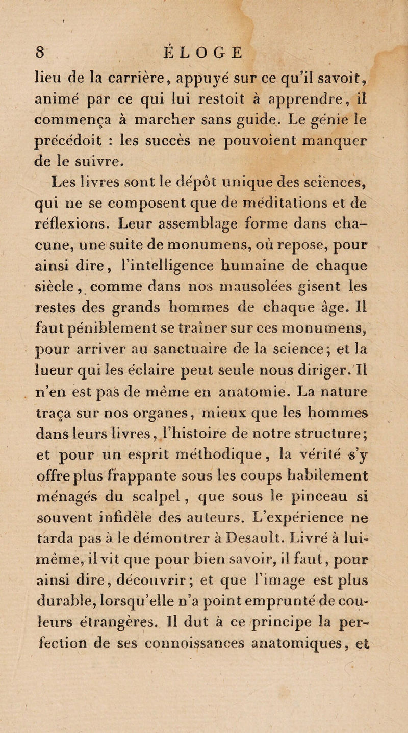 r 8 ÉLOGE lieu de la carrière, appuyé sur ce qu’il savoit, animé par ce qui lui restoit à apprendre, il commença à marcher sans guide. Le génie le précédoit : les succès ne pouvoient manquer de le suivre. Les livres sont le dépôt unique des sciences, qui ne se composent que de méditations et de réflexions. Leur assemblage forme dans cha¬ cune, une suite de monumens, où repose, pour ainsi dire, l’intelligence humaine de chaque siècle, comme dans nos mausolées gisent les restes des grands hommes de chaque âge. Il faut péniblement se traîner sur ces monumens, pour arriver au sanctuaire de la science; et la lueur qui les éclaire peut seule nous diriger. Il n’en est pas de meme en anatomie. La nature traça sur nos organes, mieux que les hommes dans leurs livres, l’histoire de notre structure ; et pour un esprit méthodique, la vérité s’y offre plus frappante sous les coups habilement ménagés du sca lpel, que sous le pinceau si souvent infidèle des auteurs. L’expérience ne tarda pas à le démontrer à Desauît. Livré à lui** meme, il vit que pour bien savoir, il faut, pour ainsi dire, découvrir ; et que l’image est plus durable, lorsqu’elle n’a point emprunté de cou* leurs étrangères. Il dut à ce principe la per¬ fection de ses connoissances anatomiques, et