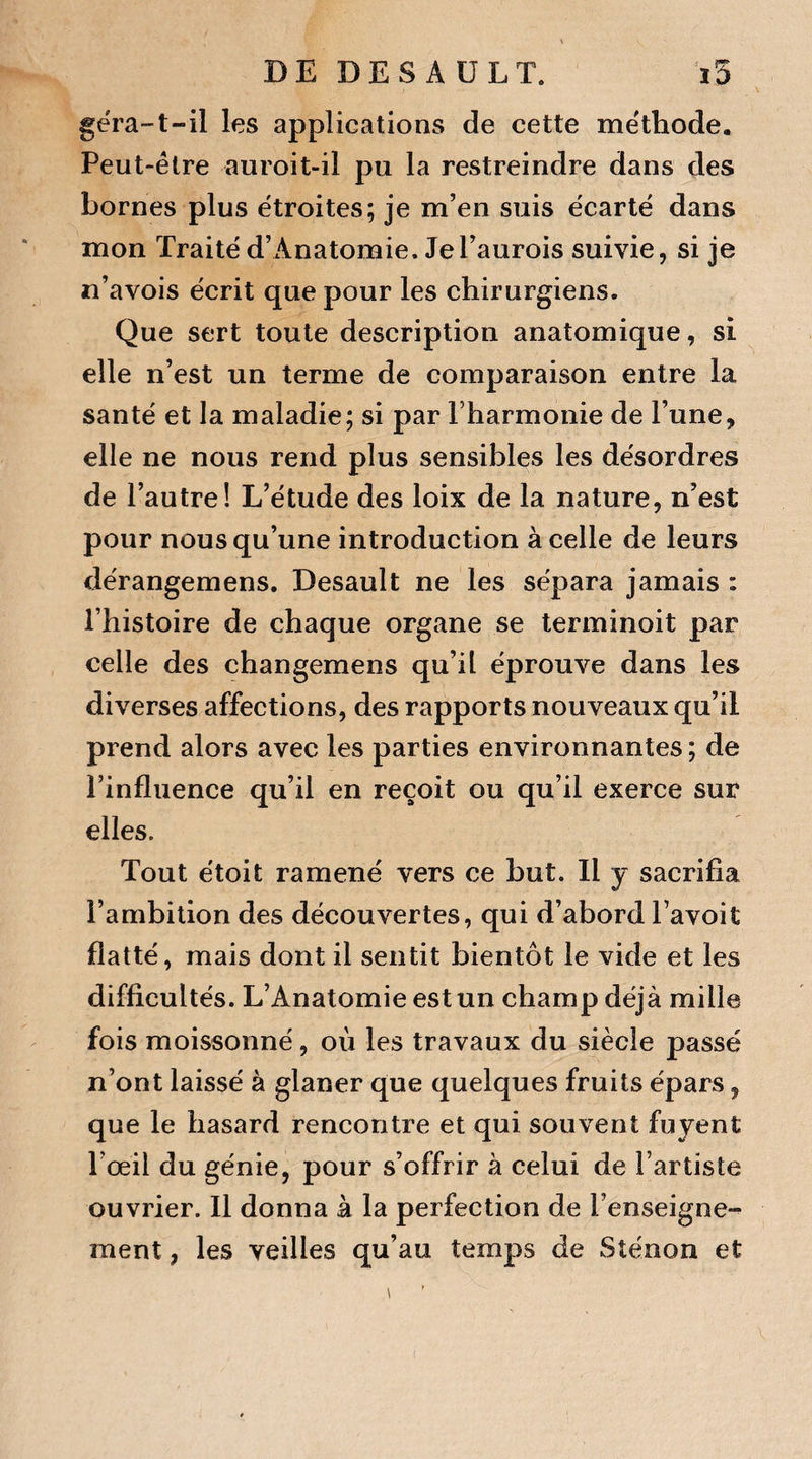 géra-t-il les applications de cette méthode. Peut-être auroit-il pu la restreindre dans des bornes plus étroites; je m’en suis écarté dans mon Traité d’Anatomie. Je l’aurois suivie, si je n’avois écrit que pour les chirurgiens. Que sert toute description anatomique, si elle n’est un terme de comparaison entre la santé et la maladie; si par l’harmonie de l’une, elle ne nous rend plus sensibles les désordres de l’autre! L’étude des loix de la nature, n’est pour nous qu’une introduction à celle de leurs dérangemens. Desault ne les sépara jamais : l’histoire de chaque organe se terminoit par celle des changemens qu’il éprouve dans les diverses affections, des rapports nouveaux qu’il prend alors avec les parties environnantes; de Pinfluence qu’il en reçoit ou qu’il exerce sur elles. Tout étoit ramené vers ce but. Il y sacrifia l’ambition des découvertes, qui d’abord l’avoit flatté, mais dont il sentit bientôt le vide et les difficultés. L’Anatomie est un champ déjà mille fois moissonné, où les travaux du siècle passé n’ont laissé à glaner que quelques fruits épars, que le hasard rencontre et qui souvent fuyent l’œil du génie, pour s’offrir à celui de l’artiste ouvrier. Il donna à la perfection de l’enseigne¬ ment , les veilles qu’au temps de Sténon et v