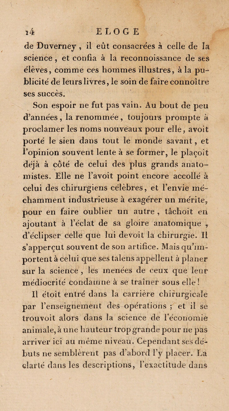 / 1 de Duverney , il eût consacrées à celle de la science , et confia à la reconnoissance de ses élèves, comme ces hommes illustres, à la pu¬ blicité de leurs livres, le soin de faire connoître ses succès. Son espoir ne fut pas vain. Au bout de peu d’années, la renommée, toujours prompte à proclamer les noms nouveaux pour elle, avoit porté le sien dans tout le monde savant, et l’opinion souvent lente à se former, le plaçoit déjà à côté de celui des plus grands anato¬ mistes. Elle ne l’avoit point encore accollé à celui des chirurgiens célèbres, et l’envie mé¬ chamment industrieuse à exagérer un mérite, pour en faire oublier un autre , tâchoit en ajoutant à l’éclat de sa gloire anatomique , d’éclipser celle que lui devoit la chirurgie. Il s’apperçut souvent de son artifice. Mais qu’im¬ portent à celui que ses talens appellent à planer sur la science , les menées de ceux que leur médiocrité condamne à se traîner sous elle! Il ètoit entré dans la carrière chirurgicale par l’enseignement des opérations ; et il se trouvoit alors dans la science de l’économie animale, à une hauteur trop grande pour ne pas arriver ici au même niveau. Cependant ses dé¬ buts ne semblèrent pas d’abord l’y placer. La clarté dans les descriptions, l’exactitude dans