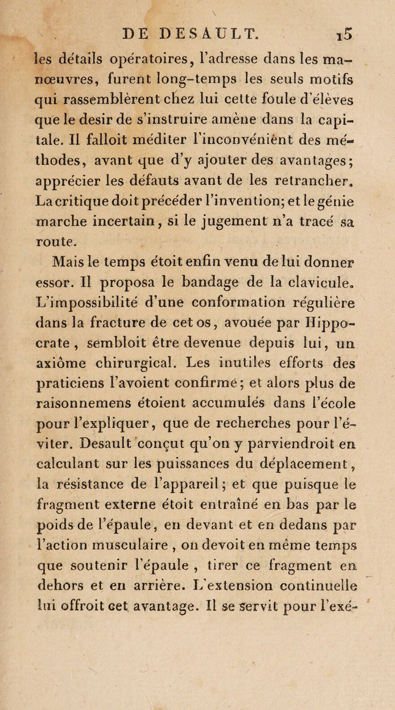 les details opératoires, l’adresse dans les ma¬ nœuvres, furent long-temps les seuls motifs qui rassemblèrent chez lui cette foule d’élèves que le désir de s’instruire amène dans la capi¬ tale. Il falloit méditer l’inconvénient des mé¬ thodes, avant que d’y ajouter des avantages; apprécier les défauts avant de les retrancher. La critique doit précéder l’invention; et le génie marche incertain, si le jugement n’a tracé sa route. Mais le temps étoit enfin venu de lui donner essor. Il proposa le bandage de la clavicule» L’impossibilité d’une conformation régulière dans la fracture de cet os, avouée par Hippo¬ crate , sembloit être devenue depuis lui, un axiome chirurgical. Les inutiles efforts des praticiens l’avoient confirmé; et alors plus de raisonnemens étoient accumulés dans l’école pour l’expliquer, que de recherches pour l’é¬ viter. Desault conçut qu’on y parviendroit en calculant sur les puissances du déplacement, la résistance de l’appareil ; et que puisque le fragment externe étoit entraîné en bas par le poids de l’épaule, en devant et en dedans par Faction musculaire , on devoit en même temps que soutenir l’épaule , tirer ce fragment en dehors et en arrière. L’extension continuelle lui offroit cet avantage. Il se servit pour Fexé-