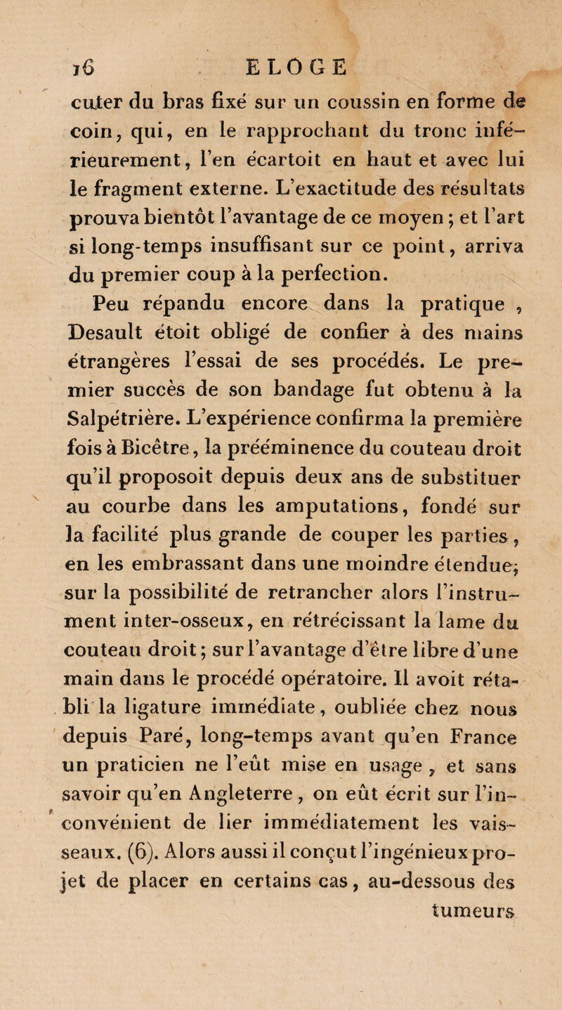 ciuter du bras fixé sur un coussin en forme de coin, qui, en le rapprochant du tronc infé¬ rieurement , l’en écartoit en haut et avec lui le fragment externe. L’exactitude des résultats prouva bientôt l’avantage de ce moyen ; et l’art si long-temps insuffisant sur ce point, arriva du premier coup à la perfection. Peu répandu encore dans la pratique , Desault étoit obligé de confier à des mains étrangères l’essai de ses procédés. Le pre¬ mier succès de son bandage fut obtenu à la Salpétrière. L’expérience confirma la première fois à Bicêtre, la prééminence du couteau droit qu’il proposoit depuis deux ans de substituer au courbe dans les amputations, fondé sur la facilité plus grande de couper les parties, en les embrassant dans une moindre étendue^ sur la possibilité de retrancher alors l’instru¬ ment inter-osseux, en rétrécissant la lame du couteau droit ; sur l’avantage d’être libre d’une main dans le procédé opératoire. 11 avoit réta¬ bli la ligature immédiate, oubliée chez nous depuis Paré, long-temps avant qu’en France un praticien ne l’eût mise en usage , et sans savoir qu’en Angleterre , on eût écrit sur l’in¬ convénient de lier immédiatement les vais¬ seaux. (6). Alors aussi il conçut l’ingénieux pro¬ jet de placer en certains cas, au-dessous des tumeurs