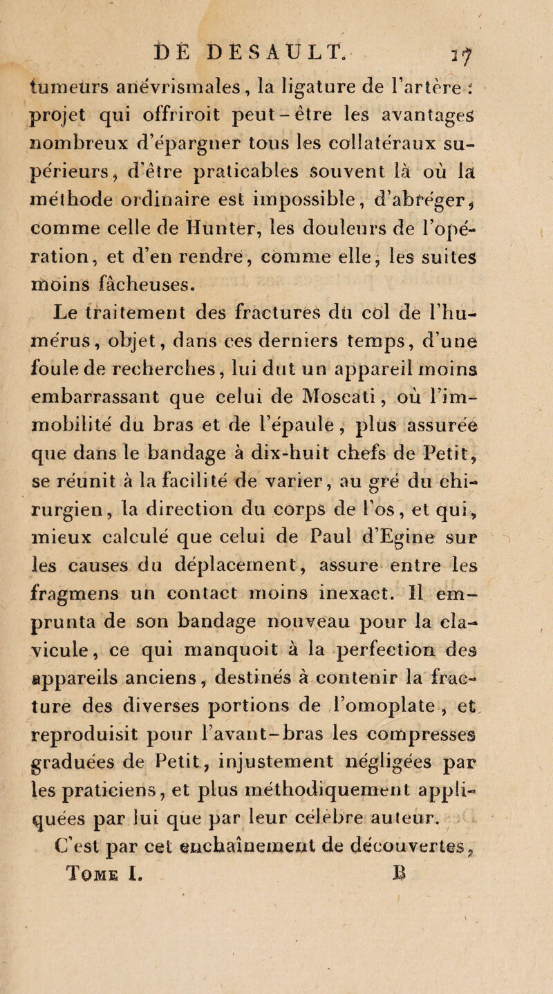 tumeurs anévrismaîes, la ligature de l’artère i projet qui offriroit peut-être les avantages nombreux d’épargner tous les collatéraux su¬ périeurs ^ d’être praticables souvent là où la méthode ordinaire est impossible, d’abrégeri comme celle de Hunter, les douleurs de l’opé¬ ration, et d’en rendre, comme elle, les suites moins fâcheuses. Le traitement des fractures dû col de l’hu¬ mérus, objet, dans ces derniers temps, d’une foule de recherches, lui dut un appareil moins embarrassant que celui de Moseati, où l’im¬ mobilité du bras et de l’épaule, plus assurée que dans le bandage à dix-huit chefs de Petit, se réunit à la facilité de varier, au gré du chi¬ rurgien, la direction du corps de l’os, et qui, mieux calculé que celui de Paul d’Egine sur les causes du déplacement, assure entre les fragmens un contact moins inexact. Il em¬ prunta de son bandage nouveau pour la cla¬ vicule, ce qui manquoit à la perfection des appareils anciens, destinés à contenir la frac¬ ture des diverses portions de l’omoplate , et. reproduisit pour l’avant-bras les compresses graduées de Petit, injustement négligées par les praticiens, et plus méthodiquement appli¬ quées par lui que par leur célébré auteur. C’est par cet enchaînexnent de découvertes, Tome I. B