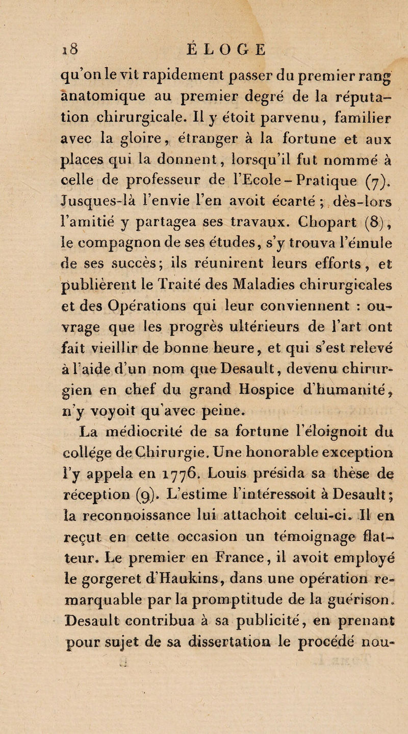 qu’ on le vit rapidement passer du premier rang anatomique au premier degré de la réputa¬ tion chirurgicale. Il y étoit parvenu, familier avec la gloire, étranger à la fortune et aux places qui la donnent, lorsqu’il fut nommé à celle de professeur de l’Ecole - Pratique (7). Jusques-là l’envie l’en avoit écarté ; dès-lors l’amitié y partagea ses travaux. Chopart (8), le compagnon de ses études, s’y trouva l’émule de ses succès; ils réunirent leurs efforts, et publièrent le Traité des Maladies chirurgicales et des Opérations qui leur conviennent : ou¬ vrage que les progrès ultérieurs de l’art ont fait vieillir de bonne heure, et qui s’est relevé àFaide d’un nom que Desault, devenu chirur¬ gien en chef du grand Hospice d’humanité, n’y voyoit qu’avec peine. La médiocrité de sa fortune l’éloignoit du collège de Chirurgie. Une honorable exception T y appela en 1776. Louis présida sa thèse de réception (9). L’estime l’intéressoit à Desault; la reconnoissance lui attachoit celui-ci. Il en reçut en cette occasion un témoignage flat¬ teur. Le premier en France, il avoit employé le gorgeret d’Haukins, dans une opération re« marquable par la promptitude de la guérison. Desault contribua à sa publicité, en prenant pour sujet de sa dissertation le procédé nou»