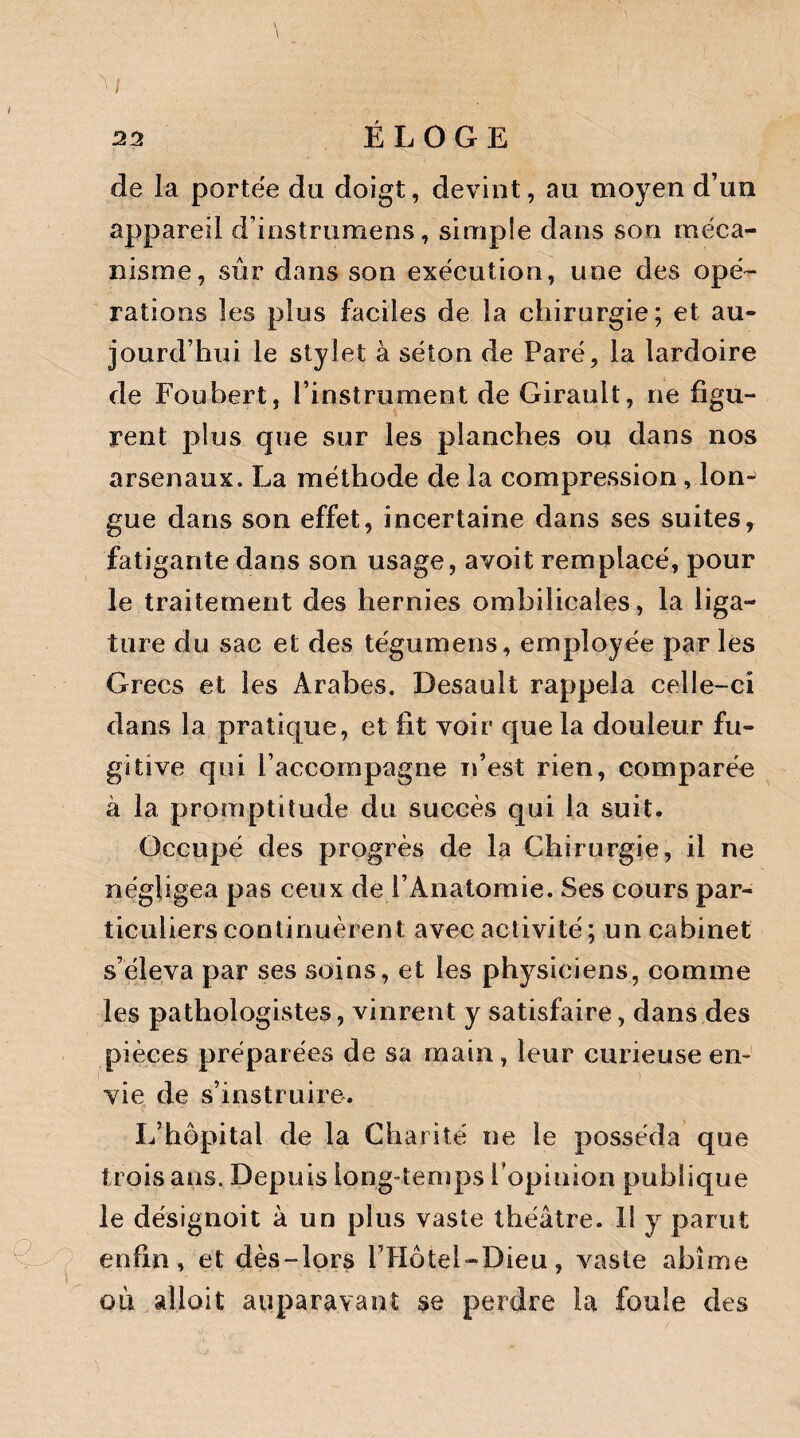 \ 22 ÉLOGE de la portée du doigt, devint, au moyen d’un appareil d’instrumens, simple dans son méca¬ nisme, sûr dans son exécution, une des opé¬ rations les plus faciles de la chirurgie; et au¬ jourd’hui le stylet à séton de Paré, la lardoire de Foubert, l’instrument de Girault, ne figu¬ rent plus que sur les planches ou dans nos arsenaux. La méthode de la compression, ionj gue dans son effet, incertaine dans ses suites, fatigante dans son usage, avoit remplacé, pour le traitement des hernies ombilicales, la liga¬ ture du sac et des tégumens, employée par les Grecs et les Arabes. Desault rappela celle-ci dans la pratique, et fit voir que la douleur fu¬ gitive qui l’accompagne n’est rien, comparée à la promptitude du succès qui la suit. Occupé des progrès de la Chirurgie, il ne négligea pas ceux de l’Anatomie. Ses cours par¬ ticuliers continuèrent avec activité; un cabinet s’éleva par ses soins, et les physiciens, comme les pathologistes, vinrent y satisfaire, dans des pièces préparées de sa main, leur curieuse en¬ vie de s’instruire. L’hôpital de la Charité ne le posséda que trois ans. Depuis long temps l'opinion publique le désignoit à un plus vaste théâtre. 11 y parut enfin, et dès-îors l’Hôtel-Dieu, vaste abîme ou allait auparavant se perdre la foule des