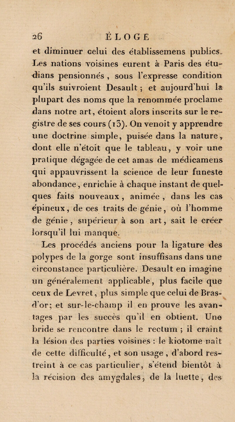 et diminuer celui des établissemens publics. Les nations voisines eurent à Paris des étu- dians pensionnes , sous l’expresse condition qu’ils suivroient Desault ; et aujourd’hui la plupart des noms que la renommée proclame dans notre art, étoient alors inscrits sur le re¬ gistre de ses cours (15). On venoit y apprendre une doctrine simple, puisée dans la nature, dont elle n’étoit que le tableau, y voir une pratique dégagée de cet amas de médicamens qui appauvrissent la science de leur funeste abondance, enrichie à chaque instant de quel¬ ques faits nouveaux , animée , dans les cas épineux, de ces traits de génie, où l’homme de génie , supérieur à son art, sait le créer lorsqu’il lui manque. Les procédés anciens pour la ligature des polypes de la gorge sont insuffisans dans une circonstance particulière. Desault en imagine un généralement applicable, plus facile que ceux de Levret, plus simple que celui de Bras- d’or; et sur-le-champ il en prouve les avan¬ tages par les succès qu’il en obtient. Une bride se rencontre dans le rectum ; il craint la lésion des parties voisines : le kiotome naît de cette difficulté, et son usage , d’abord res¬ treint à ce cas particulier, s’étend bientôt à la récision des amygdales, de la luette, des