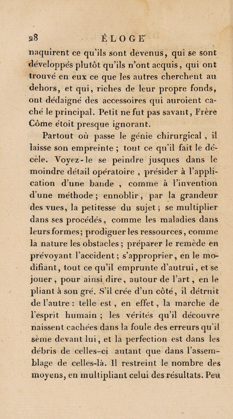 2$ ÉLOGE' naquirent ce qu’ils sont devenus, qui se sont développés plutôt qu’ils n’ont acquis, qui ont trouvé en eux ce que les autres cherchent au dehors, et qui, riches de leur propre fonds, ont dédaigné des accessoires qui auroient ca¬ ché le principal. Petit ne fut pas savant, Frère Corne étoit presque ignorant. Partout où passe le génie chirurgical , il laisse son empreinte ; tout ce qu’il fait le dé¬ cèle. Voyez-le se peindre jusques dans le moindre détail opératoire , présider à l’appli¬ cation d’une bande , comme à l’invention d’une méthode ; ennoblir, par la grandeur des vues, la petitesse du sujet; se multiplier dans ses procédés, comme les maladies dans leurs formes; prodiguer les ressources , comme la nature les obstacles ; préparer le remède en prévoyant l’accident; s’approprier, en le mo¬ difiant, tout ce qu’il emprunte d’autrui, et se jouer , pour ainsi dire, autour de l’art, en le pliant à son gré. S’il crée d’un côté, il détruit de l’autre : telle est , en effet, la marche de l’esprit humain ; les vérités qu’il découvre naissent cachées dans la foule des erreurs qu’il sème devant lui, et la perfection est dans les débris de celles-ci autant que dans l’assem¬ blage de celles-là. Il restreint le nombre des moyens, en multipliant celui des résultats. Peu