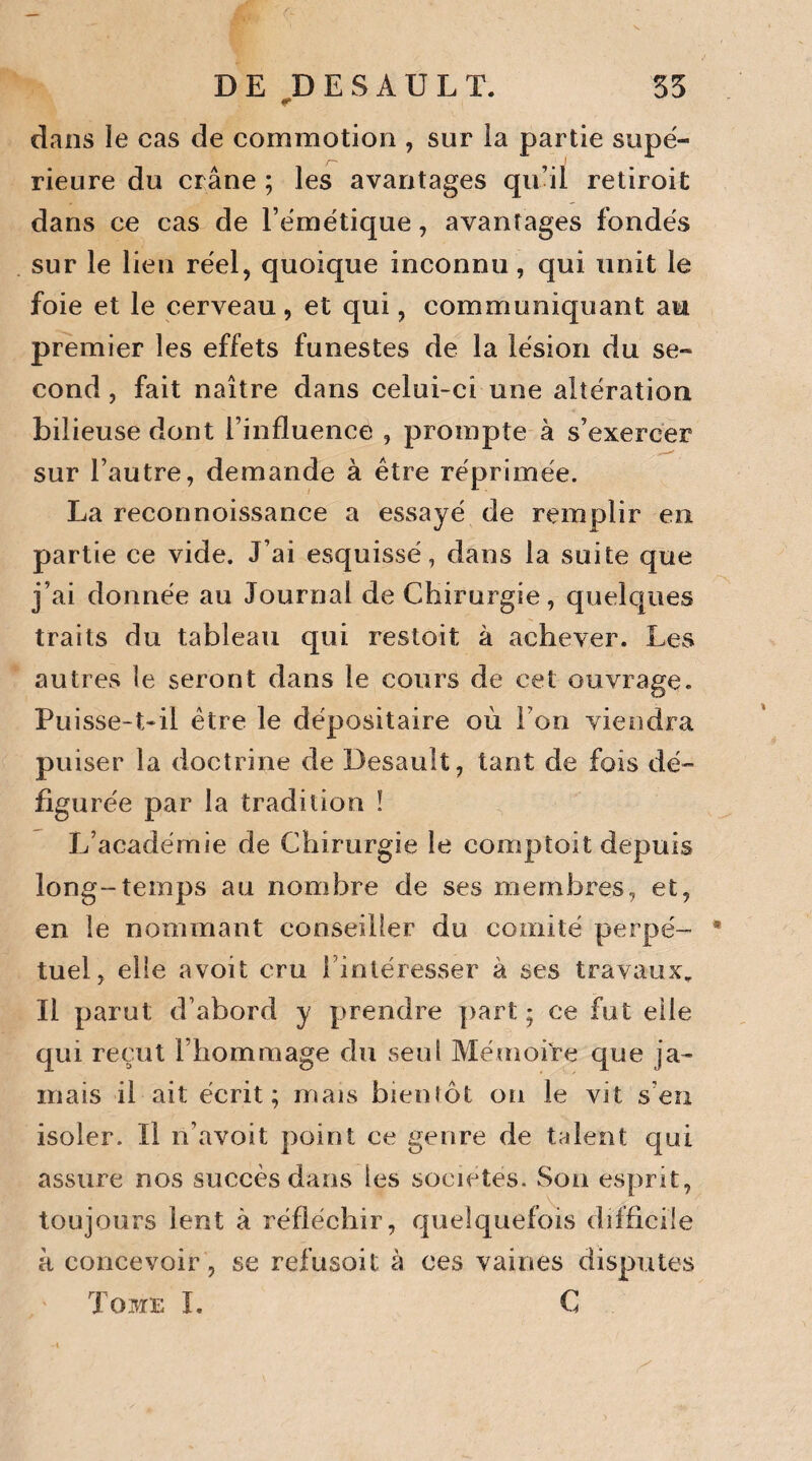 r dans le cas de commotion , sur la partie supé¬ rieure du crâne ; les avantages qu’il retiroit dans ce cas de l’émétique, avantages fondés sur le lien réel, quoique inconnu, qui unit le foie et le cerveau, et qui, communiquant au premier les effets funestes de la lésion du se¬ cond, fait naître dans celui-ci une altération bilieuse dont l’influence , prompte à s’exercer sur l’autre, demande à être réprimée. La reconnoissance a essayé de remplir en partie ce vide. J’ai esquissé, dans la suite que j’ai donnée au Journal de Chirurgie, quelques traits du tableau qui restoit à achever. Les autres le seront dans le cours de cet ouvrage. Puisse-t-il être le dépositaire où Ton viendra puiser la doctrine de Desault, tant de fois dé¬ figurée par la tradition ! L’académie de Chirurgie le comptait depuis long-temps au nombre de ses membres, et, en le nommant conseiller du comité perpé- * tuel, elle avoit cru 1 intéresser à ses travaux. Il parut d’abord y prendre part; ce fut elle qui reçut l’hommage du seul Mémoire que ja¬ mais il ait écrit; mais bientôt on le vit s'en isoler. Il n’avoit point ce genre de talent qui assure nos succès dans les sociétés. Son esprit, toujours lent à réfléchir, quelquefois difficile à concevoir, se refusait à ces vaines disputes Tome I. C