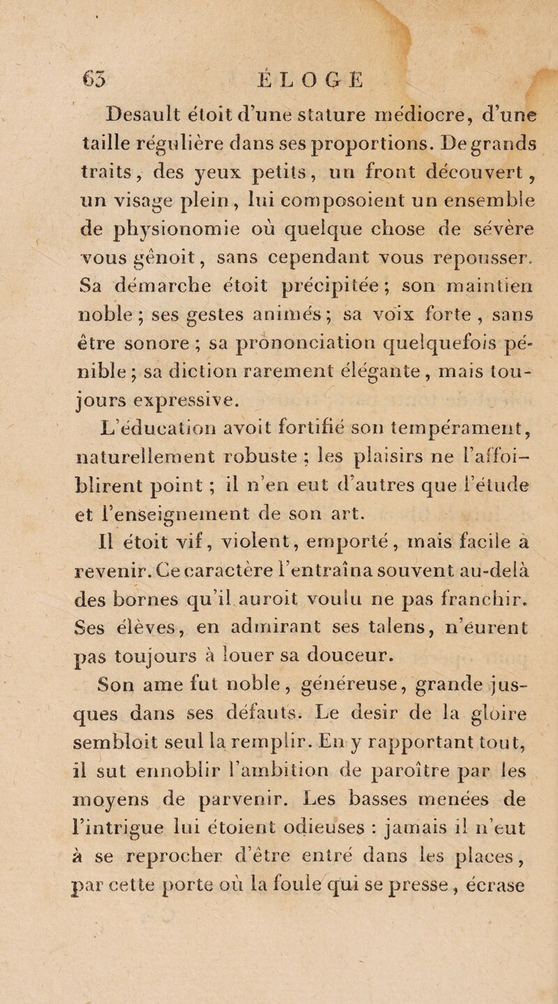 Desault étoit d’une stature médiocre, d’une taille régulière dans ses proportions. De grands traits, des yeux petits, un front découvert, un visage plein, lui composoient un ensemble de physionomie où quelque chose de sévère vousgênoit, sans cependant vous repousser. Sa démarche étoit précipitée ; son maintien noble; ses gestes animés; sa voix forte , sans être sonore ; sa prononciation quelquefois pé¬ nible ; sa diction rarement élégante, mais lou- jours expressive. L’éducation avoit fortifié son tempérament, naturellement robuste ; les plaisirs ne l’affoi- blirent point ; il n’en eut d’autres que l’étude et l’enseignement de son art. Il étoit vif, violent, emporté, mais facile a revenir. Ce caractère l’entraîna souvent au-delà des bornes qu’il auroit voulu ne pas franchir. Ses élèves, en admirant ses talens, n’eurent pas toujours à louer sa douceur. Son ame fut noble, généreuse, grande jus- ques dans ses défauts. Le désir de la gloire sembloit seul la remplir. En y rapportant tout, il sut ennoblir l’ambition de paroître par les moyens de parvenir. Les basses menées de l’intrigue lui étoient odieuses : jamais 1! n’eut à se reprocher d’être entré dans les places, par cette porte où la fouie qui se presse, écrase