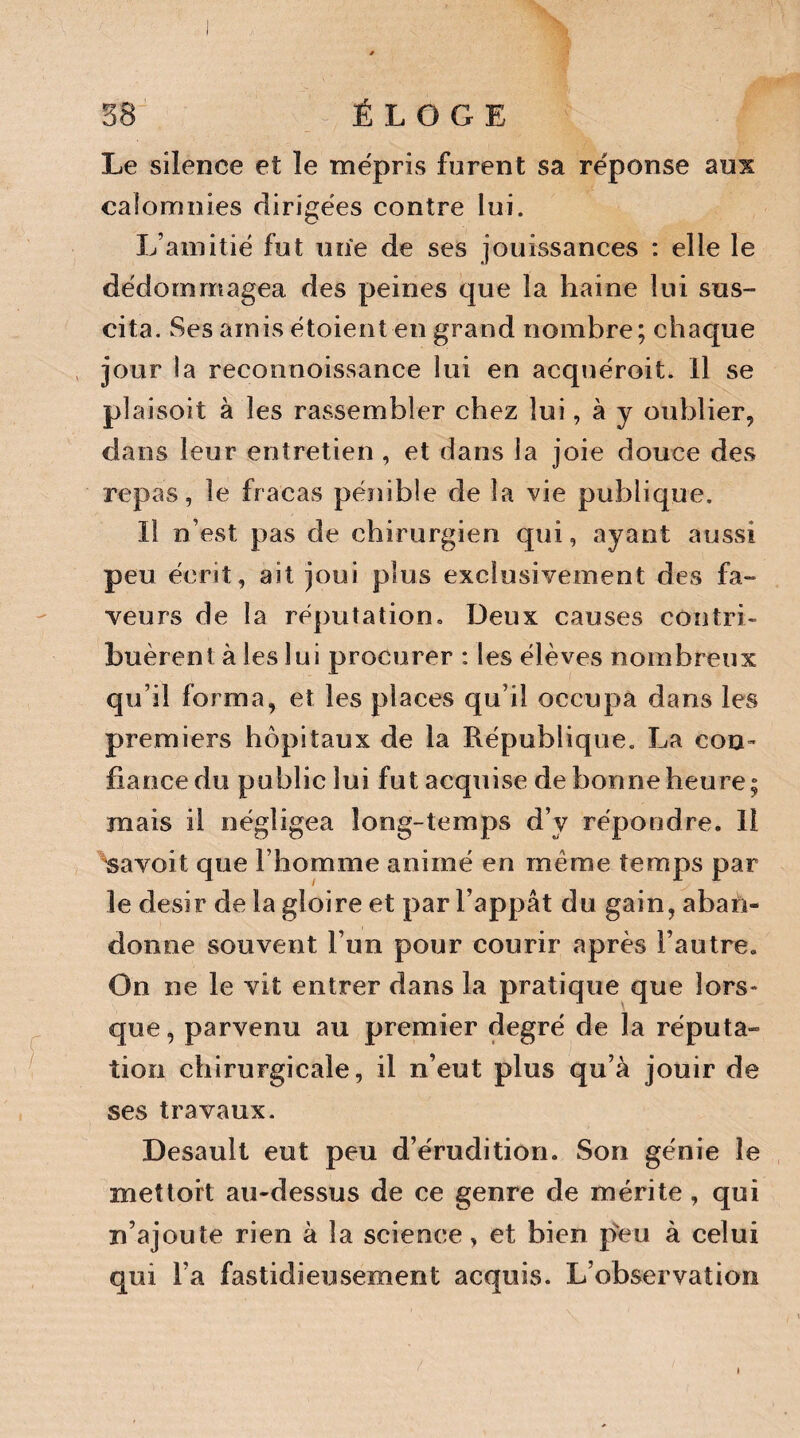 Le silence et îe mépris furent sa réponse aux calomnies dirigées contre lui. L’amitié fut une de ses jouissances : elle le dédommagea des peines que la haine lui sus¬ cita. Ses amis étoient en grand nombre; chaque jour la reconnoissance lui en acqnéroit. Il se plaisoit à les rassembler chez lui, à y oublier, dans leur entretien , et dans la joie douce des repas, le fracas pénible de la vie publique. Il n’est pas de chirurgien qui, ayant aussi peu écrit, ait joui plus exclusivement des fa¬ veurs de la réputation» Deux causes contri- buèreni à les lui procurer : les élèves nombreux qu’il forma, et les places qu’il occupa dans les premiers hôpitaux de la République. La con¬ fiance du public lui fut acquise de bonne heure; mais il négligea long-temps d’y répondre. 11 savoit que l’homme animé en même temps par le désir de la gloire et par l’appât du gain, aban¬ donne souvent l’un pour courir après l’autre. On ne le vit entrer dans la pratique que lors» que, parvenu au premier degré de la réputa¬ tion chirurgicale, il n’eut plus qu’à jouir de ses travaux. Desault eut peu d’érudition. Son génie îe mettort au-dessus de ce genre de mérite, qui n’ajoute rien à la science, et bien peu à celui qui l’a fastidieusement acquis. L’observation