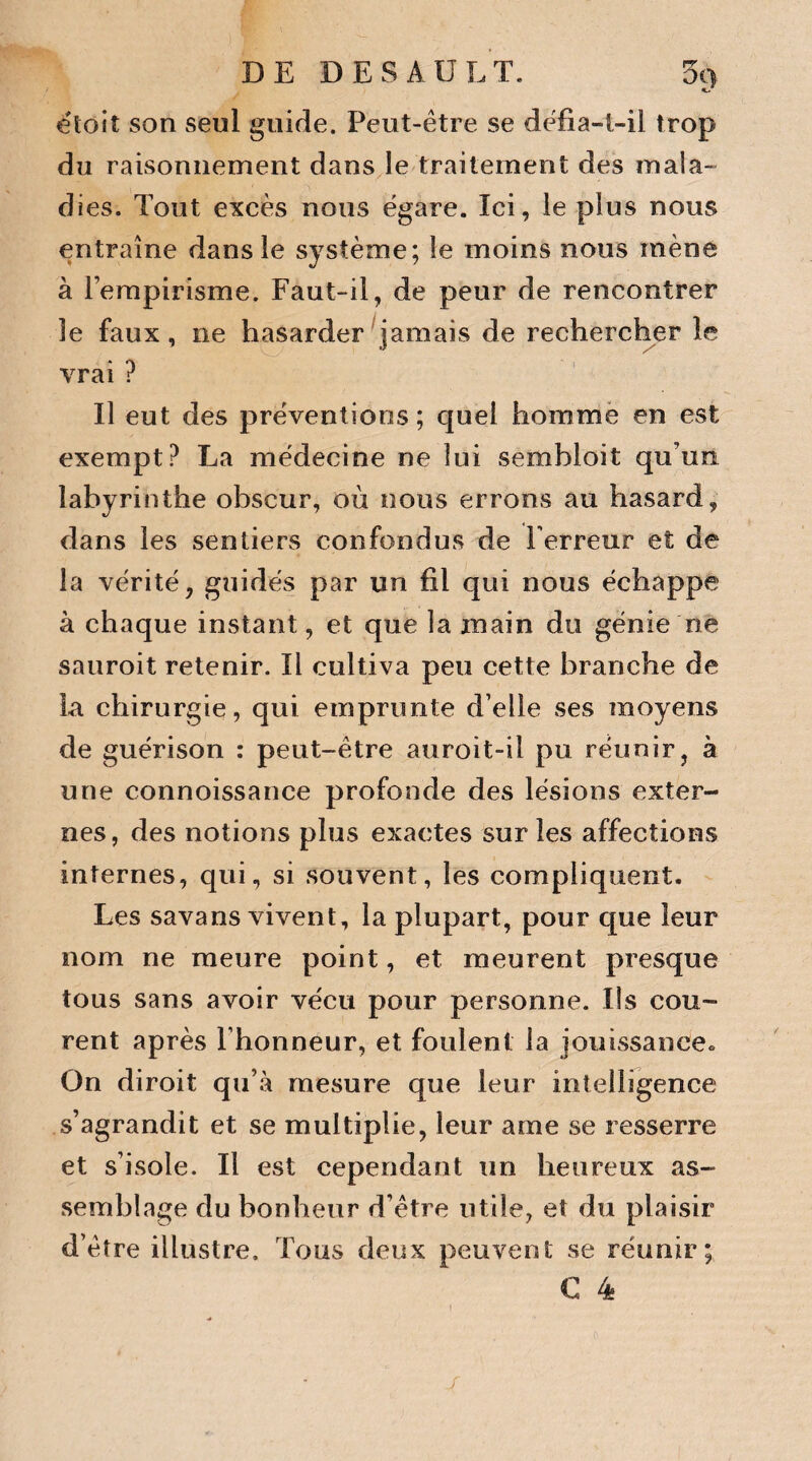 étoit son seul guide. Peut-être se défîa-t-il trop du raisonnement dans le traitement des mala¬ dies. Tout excès nous égaré. Ici, le plus nous entraîne dans le système; le moins nous mène à l’empirisme. Faut-il, de peur de rencontrer le faux, ne hasarder jamais de rechercher le vrai ? Il eut des préventions; quel homme en est exempt? La médecine ne lui sembloit qu'un labyrinthe obscur, où nous errons au hasard, dans les sentiers confondus de l’erreur et de la vérité, guidés par un fil qui nous échappe à chaque instant, et que la main du génie ne sauroit retenir. Il cultiva peu cette branche de la chirurgie, qui emprunte d’elle ses moyens de guérison : peut-être auroit-il pu réunir, à une connoissance profonde des lésions exter¬ nes, des notions plus exactes sur les affections internes, qui, si souvent, les compliquent. Les savans vivent, la plupart, pour que leur nom ne meure point, et meurent presque tous sans avoir vécu pour personne. Ils cou¬ rent après l’honneur, et foulent la jouissance. On diroit qu’à mesure que leur intelligence s’agrandit et se multiplie, leur arae se resserre et s’isole. Il est cependant un heureux as¬ semblage du bonheur d’être utile, et du plaisir d’être illustre. Tous deux peuvent se réunir; € 4 ! J