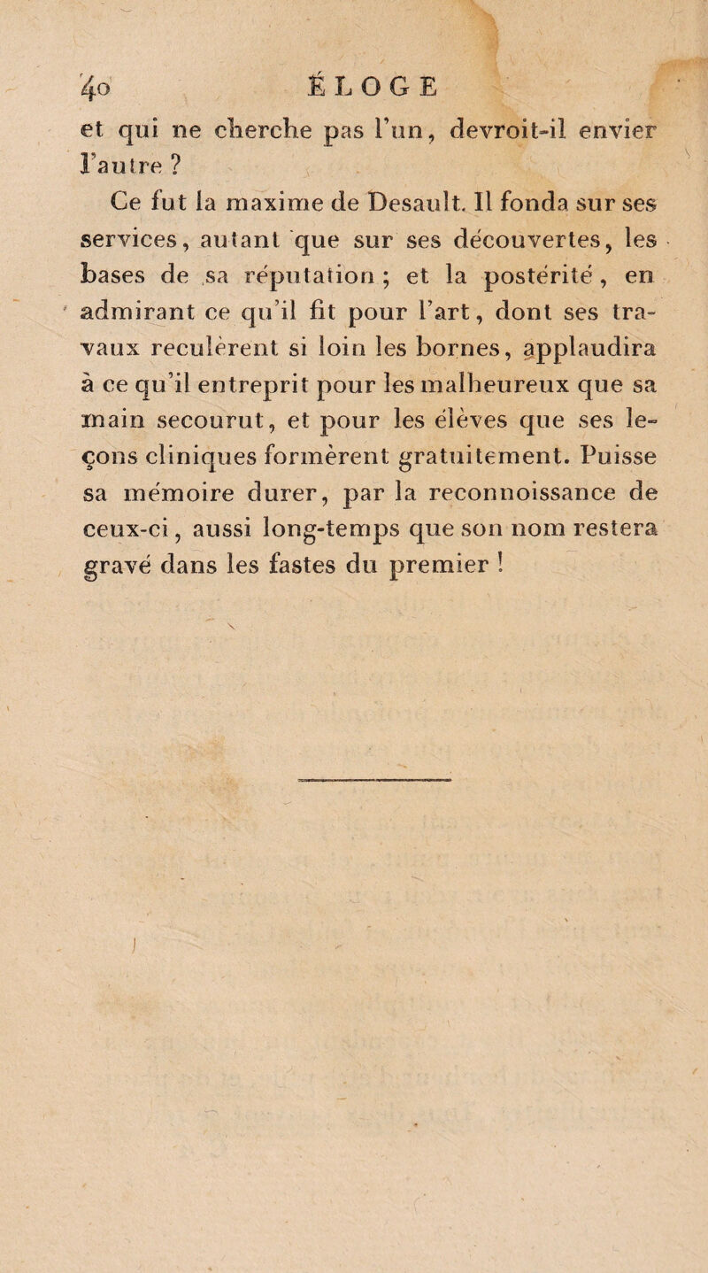 et qui ne cherche pas Ton, devroit-il envier La litre ? Ce fut la maxime de Desault. Il fonda sur ses services, autant que sur ses découvertes, les bases de sa réputation ; et la postérité , en admirant ce qu’il fit pour l’art, dont ses tra¬ vaux reculèrent si loin les bornes, applaudira à ce qu’il entreprit pour les malheureux que sa main secourut, et pour les élèves que ses le¬ çons cliniques formèrent gratuitement. Puisse sa mémoire durer, par la reconnoissance de ceux-ci, aussi long-temps que son nom restera gravé dans les fastes du premier !