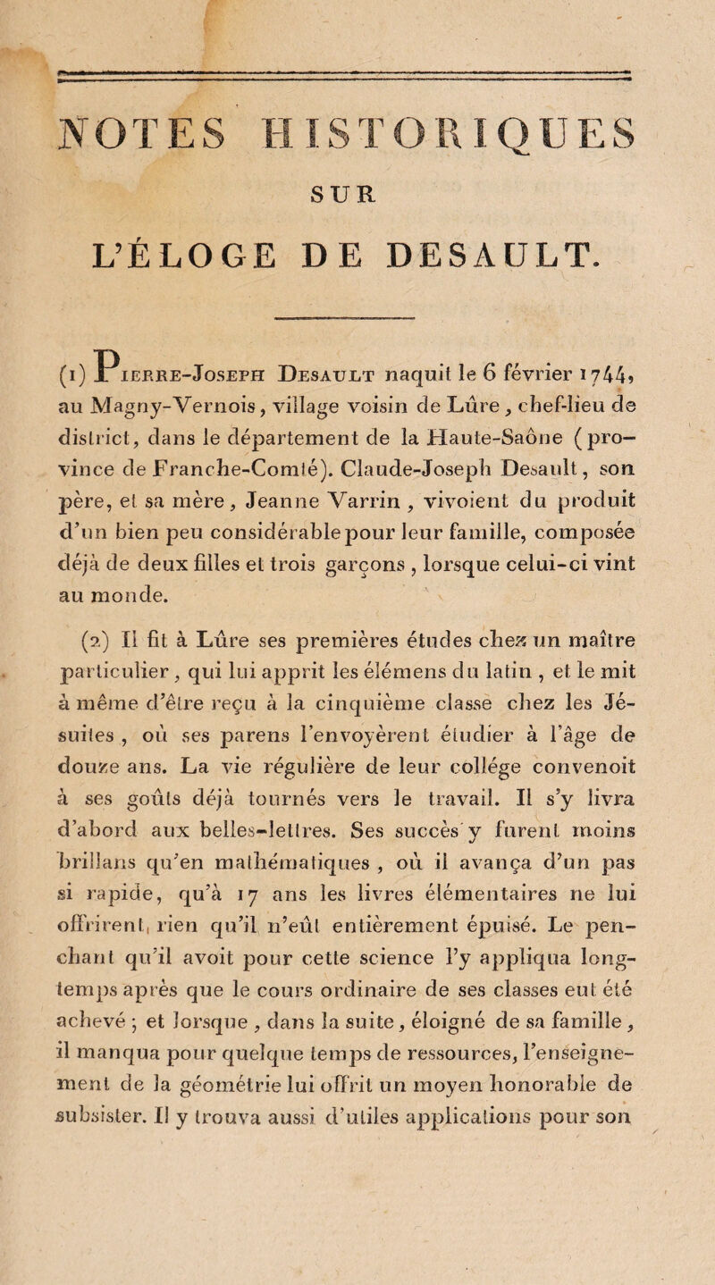 NOTES HISTORIQUES SUR L’ÉLOGE DE DESAÜLT. (i) Pierre-Joseph Desault naquit le 6 février 1744* au Magny-Vernois, village voisin de Lûre , chef-lieu de district, dans le département de la Haute-Saône (pro¬ vince de Franche-Comté). Claude-Joseph Desault, son père, et sa mère, Jeanne Varrin , vivoient du produit d’un bien peu considérable pour leur famille, composée déjà de deux filles et trois garçons , lorsque celui-ci vint au monde. (2) Il fit à Lûre ses premières études chez un maître particulier , qui lui apprit les élémens du latin , et le mit à même d’être reçu à la cinquième classe chez les Jé¬ suites , où ses parens l’envoyèrent étudier à l’âge de douze ans. La vie régulière de leur collège convenoit à ses goûts déjà tournés vers le travail. Il s’y livra d’abord aux belles-lettres. Ses succès y furent moins brillans qu’en mathématiques , oû il avança d’un pas si rapide, qu’à 17 ans les livres élémentaires ne lui off rirent, rien qu’il n’eût entièrement épuisé. Le pen¬ chant qu’il avoit pour cette science l’y appliqua long¬ temps après que le cours ordinaire de ses classes eut été achevé ; et lorsque , dans la suite, éloigné de sa famille , il manqua pour quelque temps de ressources, l’enseigne¬ ment de la géométrie lui offrit un moyen honorable de subsister. Il y trouva aussi d’utiles applications pour son