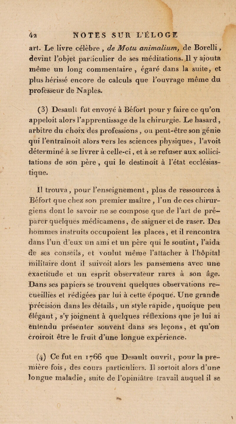 art. Le livre célèbre , de Motu animalium, de Borellî, devint l’objet particulier de ses méditations. Il y ajouta même un long commentaire , égaré dans la suite, et plus hérissé encore de calculs que l’ouvrage même du professeur de Naples. (3) Desaull, fut envoyé à Béforl pour y faire ce qu’on appeloit alors l’apprentissage de la chirurgie. Le hasard, arbitre du choix des professions, ou peut-être son génie qui l’entraînoit alors vers les sciences physiques, l’avoit déterminé à se livrer à celle-ci, et à se refuser aux sollici¬ tations de son père, qui le destin oit à l’état ecclésias¬ tique. Il trouva, pour l’enseignement, plus de ressources à Béfort que chez son premier maître , l’un de ces chirur¬ giens dont le savoir ne se compose que de l’art de pré¬ parer quelques médicamens, de saigner et de raser. Des hommes instruits occupoient les places, et il rencontra dans l’un d’eux un ami et un père qui le soutint, l’aida de ses conseils, et voulut même l’attacher à l’hôpital militaire dont il suivoit alors les pansemens avec une exactitude et un esprit observateur rares à son âge. Dans ses papiers se trouvent quelques observations re¬ cueillies et rédigées par lui à cette époque. Une grande précision dans les détails, un style rapide, quoique peu élégant, s’y joignent à quelques réflexions que je lui ai entendu présenter souvent dans ses leçons, et qu’on croiroit être le fruit d’une longue expérience. (4) Ce fut en 1766 que Desauît ouvrit, pour la pre¬ mière fois, des cours particuliers. Il sorloit alors d’une longue maladie, suite de l’opiniâtre travail auquel il se