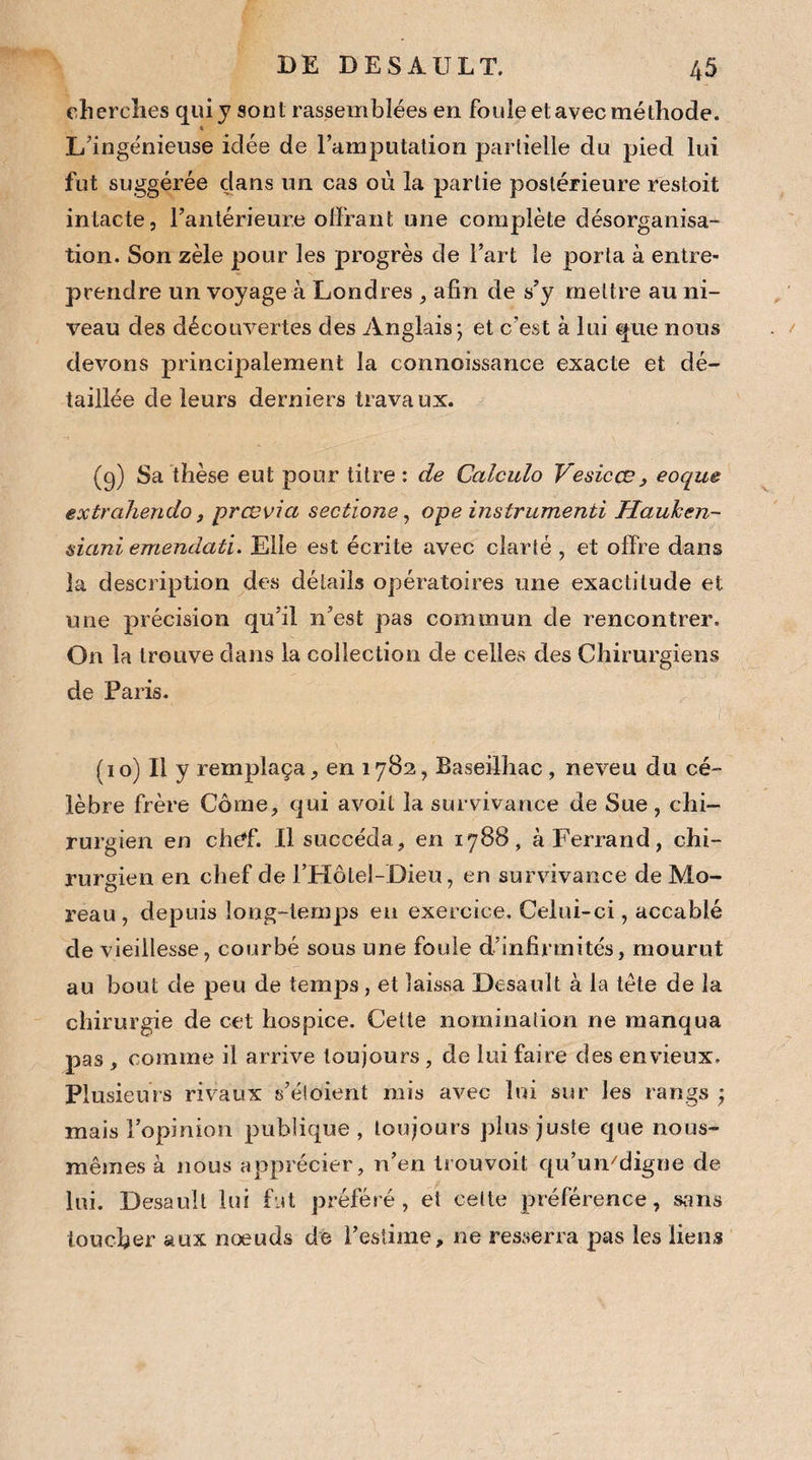 cherches qui y sont rassemblées en foule et avec méthode. « L'ingénieuse idée de l’amputation partielle du pied lui fut suggérée dans un cas où la partie postérieure restoit intacte, l’antérieure offrant une complète désorganisa¬ tion. Son zèle pour les progrès de l’art le porta à entre¬ prendre un voyage à Londres , afin de s’y mettre au ni¬ veau des découvertes des Anglais; et c’est à lui que nous devons principalement la connoissance exacte et dé¬ taillée de leurs derniers travaux. (g) Sa thèse eut pour titre: de Calcula Vesicœ3 eoque extrahendo, prœvia sectione, ope instrumenti Hauken- siani emendati. Elle est écrite avec clarté , et offre dans la description des détails opératoires une exactitude et une précision qu’il n’est pas commun de rencontrer. On la trouve clans la collection de celles des Chirurgiens de Paris. • ;■ (10) Il y remplaça, en 1782, Baseilhac, neveu du cé¬ lèbre frère Corne, qui avoit la survivance de Sue, chi¬ rurgien en chef. Il succéda, en 1788, à Ferrand, chi¬ rurgien en chef de l’Hôtel-Dieu, en survivance de Mo¬ reau, depuis long-temps en exercice. Celui-ci, accablé de vieillesse, courbé sous une foule d’infirmités, mourut au bout de peu de temps, et laissa Desault à la tète de la chirurgie de cet hospice. Cette nomination ne manqua pas , comme il arrive toujours , de lui faire des envieux. Plusieurs rivaux s’éloient mis avec lui sur les rangs ; mais l’opinion publique, toujours plus juste que nous- mêmes à nous apprécier, n’en trouvoit qu’umdigne de lui. Desault lui fut préféré, et celte préférence, sans loucher aux noeuds de l’estime, ne resserra pas les liens