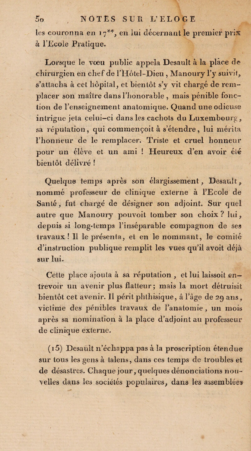 les couronna en i 7**, en lui décernant le premier pris à l’Ecole Pratique. I Lorsque le vœu public appela Desault à la place de chirurgien en chef de EHôtel-Dieu , Manoury l’y suivit, s’attacha à cet hôpital, et bientôt s’y vit chargé de rem¬ placer son maître dans l’honorable , mais pénible fonc¬ tion de l’enseignement anatomique. Quand une odieuse intrigue jeta celui-ci dans les cachots du Luxembourg , sa réputation, qui commençoit à s’étendre, lui mérita l’honneur de le remplacer. Triste et cruel honneur pour un élève et un ami ! Heureux d’en avoir été bientôt délivré ! Quelque temps après son élargissement, Desault, nommé professeur de clinique externe à l’Ecole de Santé, fut chargé de désigner son adjoint. Sur quel autre que Manoury pouvoit tomber son choix ? lui, depuis si long-temps l’inséparable compagnon de ses travaux! Il le présenta, et en le nommant, le comité d’instruction publique remplit les vues qu’il avoit déjà sur lui. Cette place ajouta à sa réputation , et lui laissoit en¬ trevoir un avenir plus flatteur; mais la mort détruisit bientôt cet avenir. Il périt phthisique, a l’âge de 29 ans, victime des pénibles travaux de l’anatomie, un mois après sa nomination à la place d’adjoint au professeur de clinique externe. (i5) Desault n’échappa pas à la proscription étendue sur tous les gens à talens, dans ces temps de troubles et de désastres. Chaque jour, quelques dénonciations nou¬ velles dans les sociétés populaires, dans les assemblées