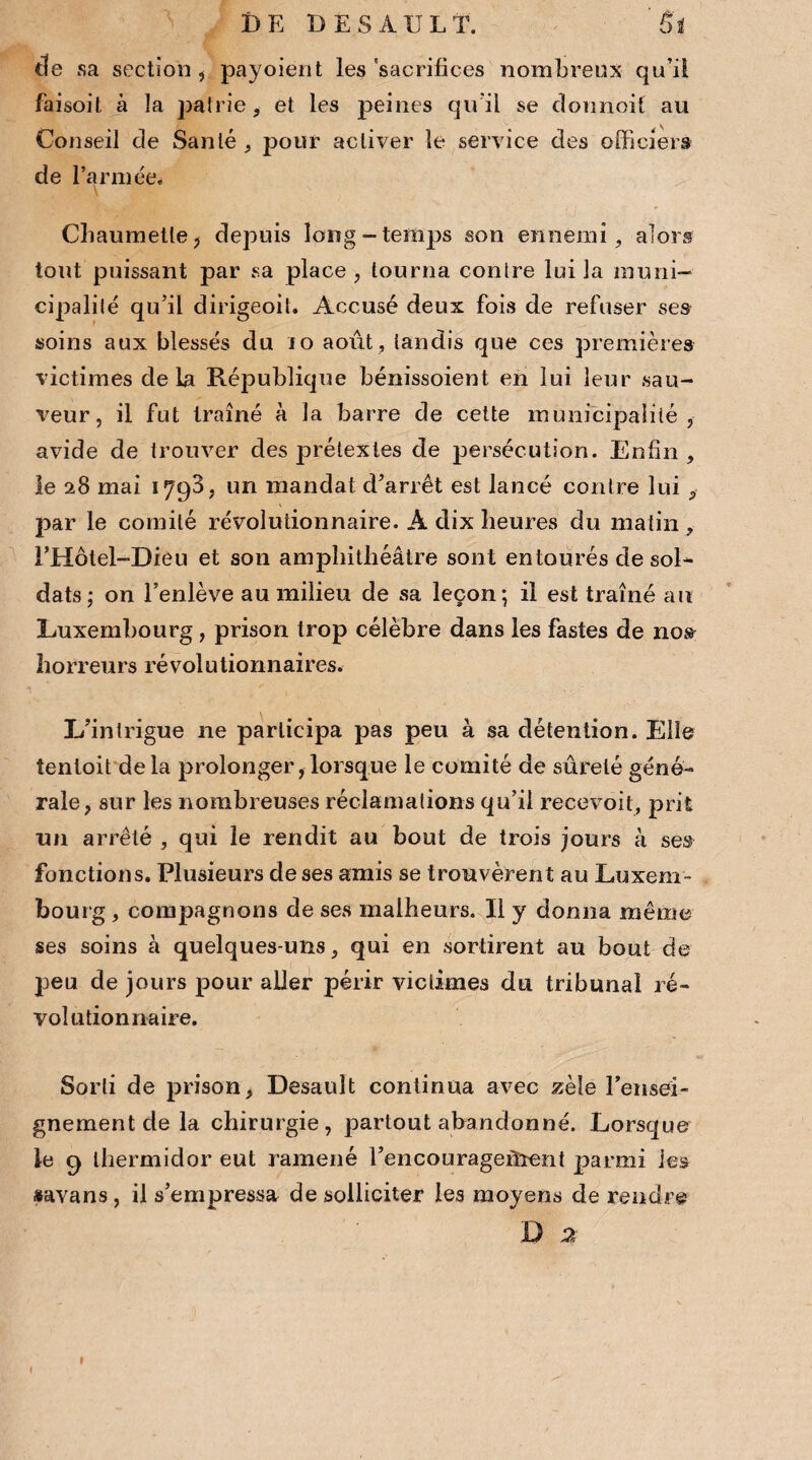 DE DES AU LT. 'Si de sa section , payoient les 'sacrifices nombreux qu’il faisoil à la pairie, et les peines qu’il se doimoif au Conseil de San lé , pour activer le service des officiers de l’armée. Chaumette, depuis long-temps son ennemi, alors tout puissant par sa place , tourna contre lui la muni¬ cipalité qu’il dirigeoit. Accusé deux fois de refuser ses soins aux blessés du 10 août , tandis que ces premières victimes delà République bénissoient en lui leur sau¬ veur, il fut traîné à la barre de cette municipalité , avide de trouver des prétextes de persécution. Enfin , le 28 mai 1798, un mandat d’arrêt est lancé contre lui , par le comité révolutionnaire. À dix heures du matin , l’Hôtel-Dieu et son amphithéâtre sont entourés de sol¬ dats; on l’enlève au milieu de sa leçon; il est traîné au Luxembourg , prison trop célèbre dans les fastes de nos horreurs révolutionnaires. L’intrigue ne participa pas peu à sa détention. Elle îenloit delà prolonger,lorsque le comité de sûreté géné¬ rale, sur les nombreuses réclamations qu’il recevoit, prit un arrêté , qui le rendit au bout de trois jours à ses fonctions. Plusieurs de ses amis se trouvèrent au Luxem¬ bourg , compagnons de ses malheurs. Il y donna même ses soins à quelques-uns, qui en sortirent au bout de peu de jours pour aller périr victimes du tribunal ré¬ volutionnaire. Sorti de prison, Desault continua avec zèle Tensei- gnementclela chirurgie, partout abandonné. Lorsque le 9 thermidor eut ramené rencouragefîïent parmi les «avans, il s’empressa de solliciter les moyens de rendre D 2 1