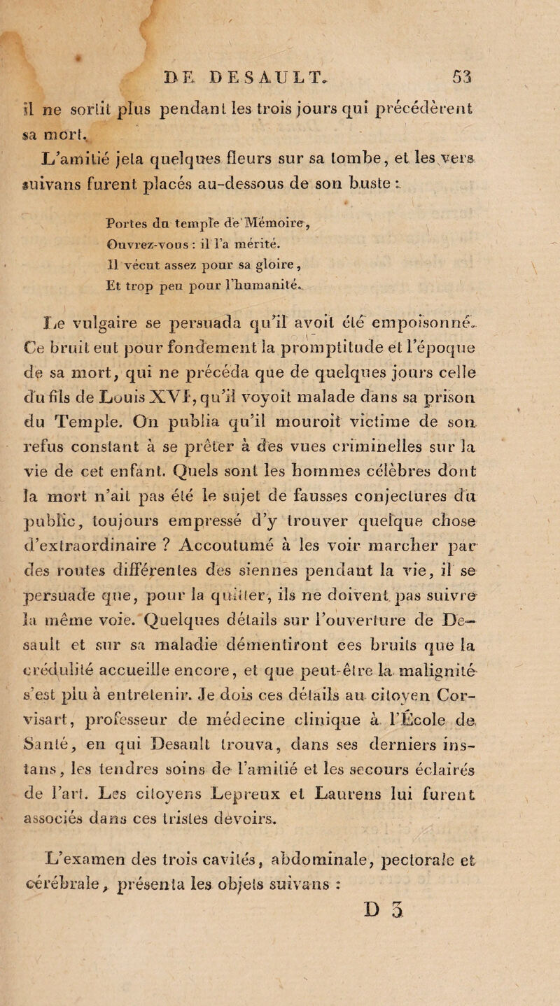fl ne sorlit plus pendant les trois jours qui précédèrent sa mort. L’amitié jeta quelques fleurs sur sa tombe, et les vers suivans furent placés au-dessous de son buste , v-, Portes du temple de'Mémoire, Ouvrez-vous : il l’a mérité. 11 vécut assez pour sa gloire. Et trop peu pour lliumanité, lie vulgaire se persuada qu’il avoit été empoisonné. Ce bruit eut pour fondement la promptitude et l’époque de sa mort, qui ne précéda que de quelques jours celle cTu fils de Louis XVI, qu’il voyoit malade dans sa prison du Temple. On publia qu’il mouroit victime de son refus constant à se prêter à des vues criminelles sur la vie de cet enfant. Quels sont les hommes célèbres dont la mort n’ait pas été le sujet de fausses conjectures dit public, toujours empressé d’y trouver quelque chose d’extraordinaire ? Accoutumé à les voir marcher par des routes différentes des siennes pendant la vie, il se persuade que, pour la quitter, ils ne doivent pas suivre la même voie. Quelques détails sur l’ouverture de De— sault et sur sa maladie démentiront ces bruits que la crédulité accueille encore, et que peut-être la malignité s’est plu à entretenir. Je dois ces détails au citoyen Cor- visart, professeur de médecine clinique à, l’École de. Santé, en qui Desault trouva, dans ses derniers ins- tans, les tendres soins de l’amitié et les secours éclairés de l’art. Les citoyens Lepreux et Laurens lui furent associés dans ces tristes devoirs. L’examen des trois cavités, abdominale, pectorale et cérébrale, présenta les objets suivans : D 5.