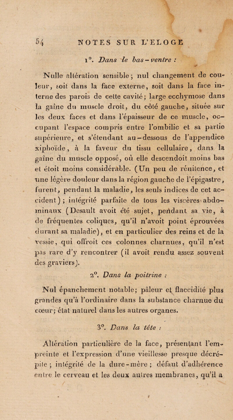 1 °. Dans le bas - ventre : Nulle altération, sensible; nul changement de cou*» leur, soit dans la face externe, soit dans la face in¬ terne des parois de cette cavité; large ecchymose dans la gaine du muscle droit, du coté gauche, située sur les deux faces et dans l’épaisseur de ce muscle, oc¬ cupant l’espace compris entre l’ombilic et sa partie supérieure, et s’étendant au-dessous de l’appendice xiphoïde, à la faveur du tissu cellulaire, dans la gaine du muscle opposé, où elle descendoit moins bas et étoit moins considérable. (Un peu de rénitence, et une légère douleur dans la région gauche de l’épigastre, furent, pendant la maladie, les seuls indices de cet ac¬ cident); intégrité parfaite de tous les viscères abdo¬ minaux (Desault avoit été sujet, pendant sa vie, à de fréquentes coliques, qu’il n’avoit point éprouvées durant sa maladie), et en particulier des reins et de la vessie, qui oifroit ces colonnes charnues, qu’il n’est pas rare d’y rencontrer (il avoit rendu assez souvent des graviers). 2,°. Dans la poitrine : Nul épanchement notable; pâleur et flaccidité plus grandes qu’à l’ordinaire dans la substance charnue du cœur; état naturel dans les autres organes. 3°. Dans la tête : Altération particulière de la face, présentant l’em¬ preinte et l’expression d’une vieillesse presque décré¬ pite ; intégrité de la dure-mère ; défaut d’adhérence entre le cerveau et les deux autres membranes, qu’il a _ / . « v ■ t