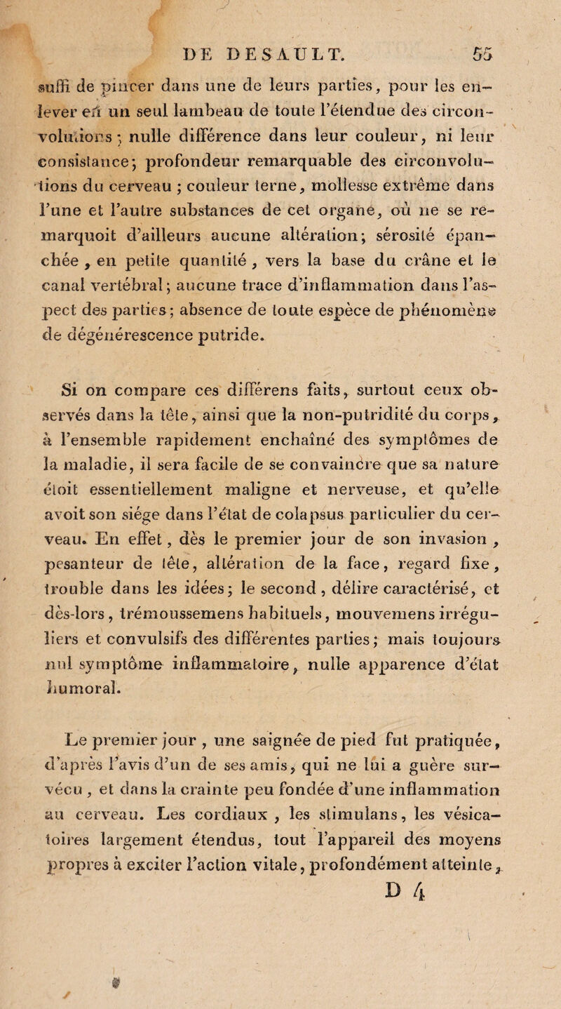 suffi de pincer dans une de leurs parties, pour les en¬ lever eiï un seul lambeau de toute l’étendue des circon¬ volutions ; nulle différence dans leur couleur, ni leur consistance*, profondeur remarquable des circonvolu¬ tions du cerveau ; couleur terne, mollesse extrême dans l’une et l’autre substances de cet organe, où ne se re- marquoit d’ailleurs aucune altération; sérosité épan¬ chée , en petite quantité , vers la base du crâne et le canal vertébral; aucune trace d’inflammation dans l’as¬ pect des parties; absence de toute espèce de phénomène de dégénérescence putride. Si on compare ces différens faits, surtout ceux ob¬ servés dans la tête, ainsi que la non-putridité du corps, k l’ensemble rapidement enchaîné des symptômes de la maladie, il sera facile de se convaincre que sa nature éloit essentiellement maligne et nerveuse, et qu’elle avoit son siège dans l’état de colapsus particulier du cer¬ veau. En effet, dès le premier jour de son invasion , pesanteur de tête, altération de la face, regard fixe, trouble dans les idées; le second, délire caractérisé, et dès-lors, trémoussemens habituels, mouvemens irrégu¬ liers et convulsifs des différentes parties; mais toujours nul symptôme inflammatoire, nulle apparence d’état humoral. Le premier jour , une saignée de pied fut pratiquée, d'après l’avis d’un de ses amis, qui ne lui a guère sur¬ vécu , et clans la crainte peu fondée d'une inflammation au cerveau. Les cordiaux, les slimulans, les vésica¬ toires largement étendus, tout l’appareil des moyens propres à exciter l’action vitale, profondément atteinte*