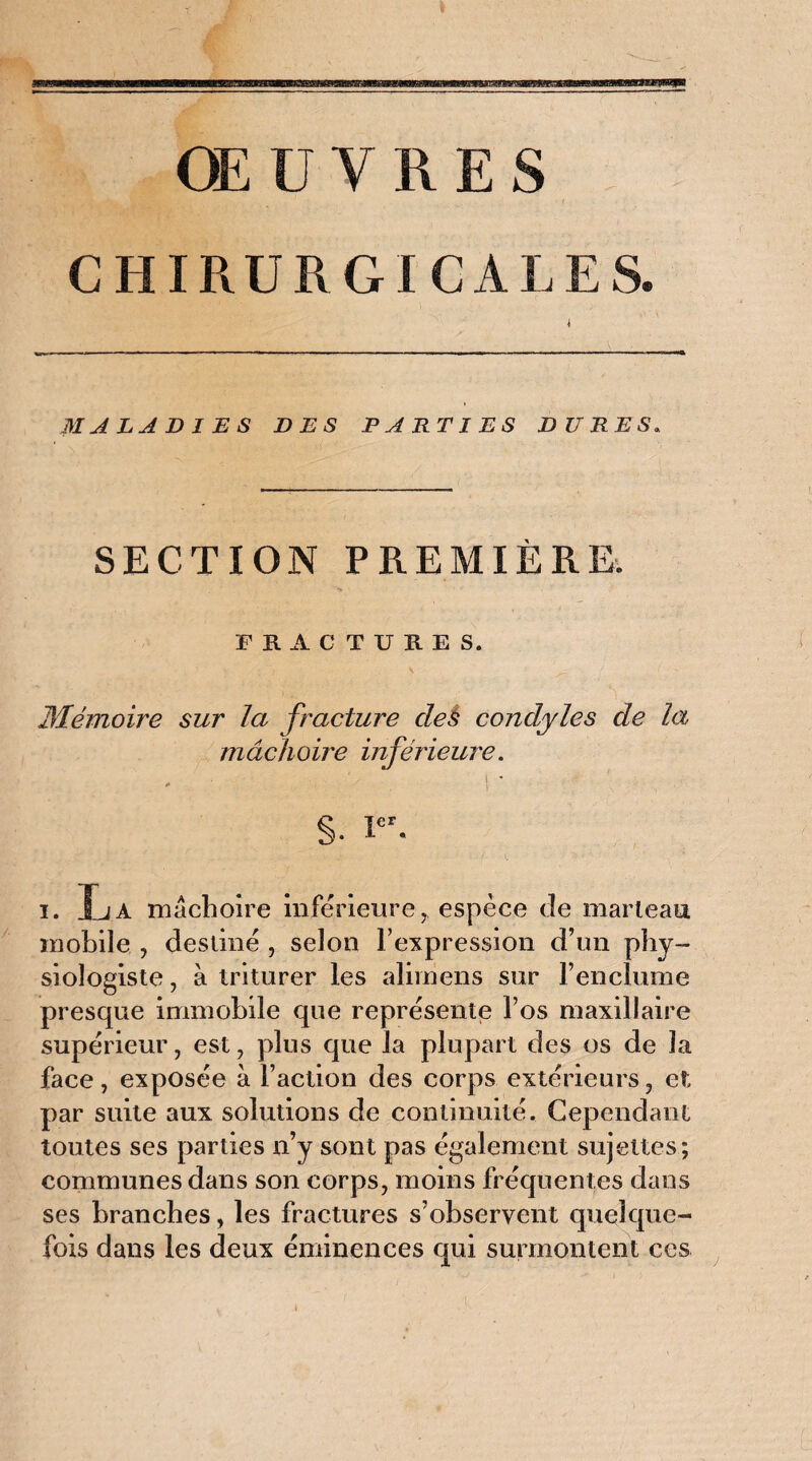 ŒUVRES CHIRURGICALES. I MALADIES DES PARTIES DURES. SECTION PREMIÈRE. FRACTURES. Mémoire sur la fracture clés condyles de la mâchoire inférieure. §. icr. i. Xja mâchoire inférieure, espèce de marteau mobile , destiné , selon l’expression d’un phy¬ siologiste , à triturer les alimens sur l’enclume presque immobile que représente l’os maxillaire supérieur, est, plus que la plupart des os de la face, exposée à Faction des corps extérieurs, et; par suite aux solutions de continuité. Cependant toutes ses parties n’y sont pas également sujettes; communes dans son corps, moins fréquentes dans ses branches, les fractures s’observent quelque¬ fois dans les deux éminences qui surmontent ces