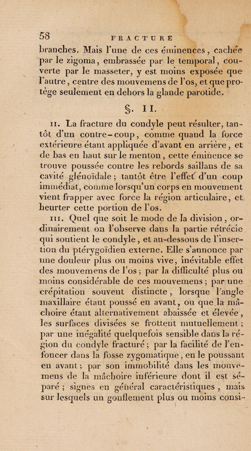 branches. Mais Tune de ces éminences, cachée par le zigoma, embrassée par le temporal, cou- verte par le masseter, y est moins exposée que l’autre, centre des mouvemens de l’os, et que pro¬ tège seulement en dehors la glande parotide. S- II. ii. La fracture du condyie peut résulter, tan» tôt d’un contre-coup, comme quand la force extérieure étant appliquée d’avant en arrière, et de bas en haut sur le menton, cette éminence se trouve poussée contre les rebords saillans de sa cavité glénoïdale ; tantôt être l’effet d’un coup immédiat, comme lorsqu’un corps en mouvement vient frapper avec force la région articulaire, et heurter cette portion de l’os. iii. Quel que soit le mode de la division, or¬ dinairement on l’observe dans la partie rétrécie qui soutient le condyie , et au-dessous de l’inser¬ tion du ptérygoïdien externe. Elle s’annonce par une douleur plus ou moins vive, inévitable effet des mouvemens de l’os ; par la difficulté plus ou moins considérable de ces mouvemens ; par une crépitation souvent distincte, lorsque l’angle maxillaire étant poussé en avant, ou que la mâ¬ choire étant alternativement abaissée et élevée, les surfaces divisées se frottent mutuellement ; par une inégalité quelquefois sensible dans la ré¬ gion du condyie fracturé ; par la facilité de l’en¬ foncer dans la fosse zygomatique , en le poussant en avant ; par son immobilité dans les mouve¬ mens de la mâchoire inférieure dont il est sé¬ paré ; signes en général caractéristiques , mais sur lesquels un gonflement plus ou moins consi-