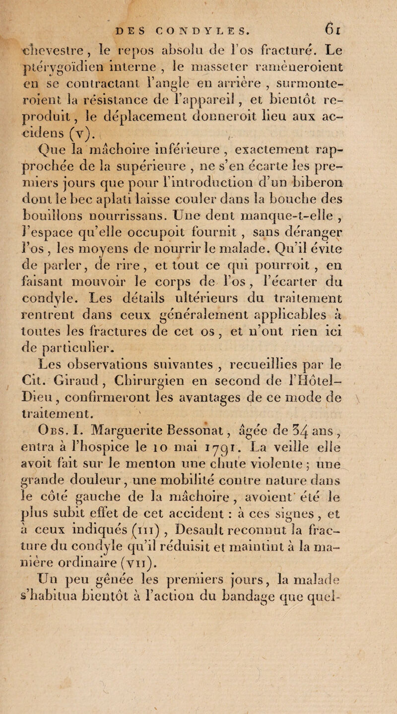 cliovestre , le repos absolu de î os fracturé. Le ptérvgoïdien interne , le masseter ramèneroient en se contractant l’angle en arrière , surmonie- roient la résistance de l’appareil, et bientôt re¬ produit , le déplacement donneroit lieu aux ac- cidens (y), t Que la mâchoire inférieure , exactement rap¬ prochée de la supérieure , ne s’en écarte les pre¬ miers jours que pour l’introduction d’un biberon dont le bec aplati laisse couler dans la bouche des bouillons nourrissans. Une dent manque-t-elle , l’espace qu’elle occupoit fournit , sans déranger l’os , les moyens de nourrir le malade. Qu’il évite de parler, de rire, et tout ce qui pourroit , en faisant mouvoir le corps de l’os, l’écarter du condyle. Les détails ultérieurs du traitement rentrent dans ceux généralement applicables à toutes les fractures de cet os , et n’ont rien ici de particulier. Les observations suivantes , recueillies par le Cit. Giraud , Chirurgien en second de I Hôtel- Dieu, confirmeront les avantages de ce mode de traitement. Obs, I. Marguerite Bessonat, âgée de 34 ans , entra à l’hospice le 10 mai iyqr. La veille elle avoit fait sur le menton une chute violente ; une grande douleur, une mobilité contre nature dans le côté gauche de la mâchoire , avoient’ été le plus subit effet de cet accident : à ces signes , et à ceux indiqués (ni) , Desault reconnut la frac¬ ture du condyle qu’il réduisit et maintint à la ma¬ nière ordinaire (vu). Un peu gênée les premiers jours, la malade s’habitua bientôt à Faction du bandage que quel-