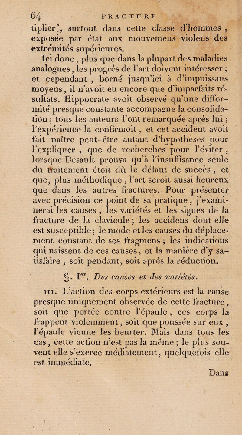 tiplier™, surtout dans cette classe d’hommes , exposée par état aux mouvemens violens des extrémités supérieures. Ici donc, plus que dans la plupart des maladies analogues, les progrès de Fart doivent intéresser ; et cependant , borné jusqu’ici à d’impuissans moyens, il n’avoit eu encore que d’imparfaits ré¬ sultats. Hippocrate avoit observé qu’une diffor¬ mité presque constante accompagne la consolida¬ tion ; tous les auteurs Font remarquée après lui ; Inexpérience la confirmoit, et cet accident avoit fait naître peut-être autant d’hypothèses pour l’expliquer , que de recherches pour l’éviter , lorsque Desault prouva qu’à l’insuffisance seule du traitement étoit dû le défaut de succès , et que, plus méthodique , Fart seroit aussi heureux que dans les autres fractures. Pour présenter avec précision ce point de sa pratique, j’exami¬ nerai les causes , les variétés et les signes de la fracture de la clavicule ; les accidens dont elle est susceptible; le mode elles causes du déplace¬ ment constant de ses fragmens ; les indications qui naissent de ces causes, et la manière d’y sa¬ tisfaire , soit pendant, soit après la réduction. §. Ier. Des causes et des variétés. in. L’action des corps extérieurs est la cause presque uniquement observée de cette fracture, soit que portée contre Fépaule , ces corps la frappent violemment, soit que poussée sur eux , l’épaule vienne les heurter. Mais dans tous les cas, cette action n’est pas la même ; le plus sou¬ vent elle s’exerce médiatement, quelquefois elle est immédiate. Dans