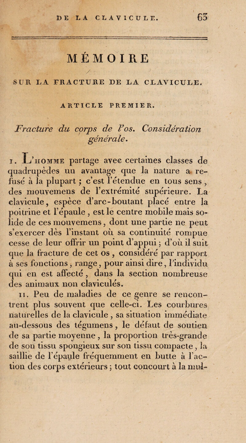 MEMOIRE / ; SUR LA FRACTURE DE EA CLAVICULE, ARTICLE PREMIER. Fracture du corps de Vos. Considération générale. ï. Xj’iiomme partage avec certaines classes de quadrupèdes un avantage que la nature a re¬ fusé à la plupart ; c’est l’étendue en tous sens , des mouvemens de l’extrémité supérieure. La clavicule, espèce d’arc-boutant placé entre la poitrine et l’épaule , est le centre mobile mais so¬ lide de ces mouvemens, dont une partie ne peut s’exercer dès l’instant où sa continuité rompue cesse de leur offrir un point d’appui ; d’où il suit que la fracture de cet os , considéré par rapport à ses fonctions, range, pour ainsi dire, l’individu qui en est affecté , dans la section nombreuse des animaux non claviculés. ii. Peu de maladies de ce genre se rencon¬ trent plus souvent que celle-ci. Les courbures naturelles de la clavicule , sa situation immédiate au-dessous des tégumens, le défaut de soutien de sa partie moyenne , la proportion très-grande de son tissu spongieux sur son tissu compacte , la saillie de l’épaule fréquemment en butte à l’ac¬ tion des corps extérieurs ; tout concourt à la mu 1-