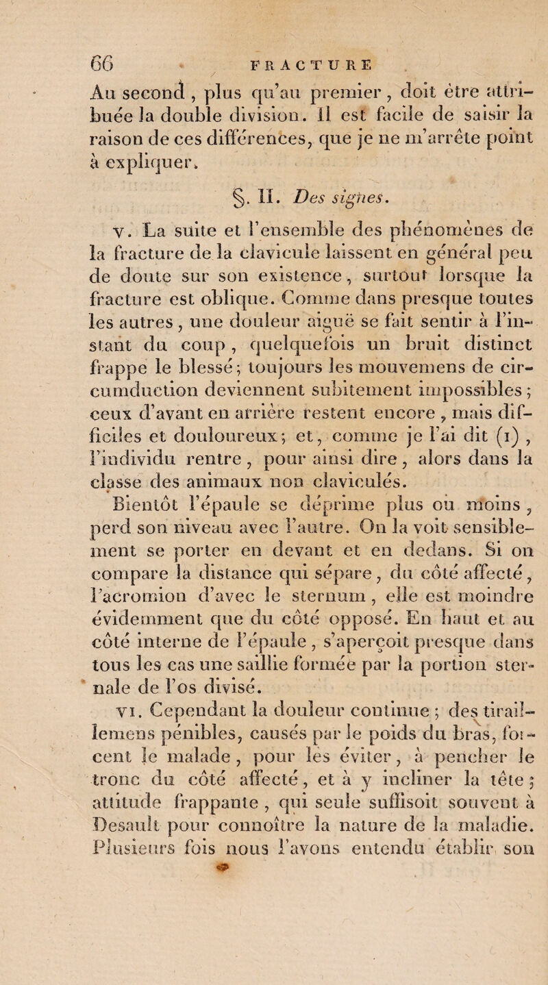 y Au second , plus qu’au premier, doit être attri¬ buée la double division. Il est facile de saisir la raison de ces différences, que je ne m’arrête point à expliquer. §. II. Des signes. y. La suite et l’ensemble des phénomènes de la fracture de la clavicule laissent en général peu de doute sur son existence, surtout lorsque la fracture est oblique. Comme dans presque toutes les autres, une douleur aiguë se fait sentir à l’in¬ stant du coup, quelquefois un bruit distinct frappe le blessé; toujours les mouvemens de cir- cumduction deviennent subitement impossibles ; ceux d’avant en arrière restent encore , mais dif¬ ficiles et douloureux; et, comme je l’ai dit (i) , l’individu rentre , pour ainsi dire, alors dans la classe des animaux non clavioulés. Bientôt l’épaule se déprime plus ou moins , perd son niveau avec l’autre. Ou la voit sensible¬ ment se porter en devant et en dedans. Si on compare la distance qui sépare, du côté affecté, Lacromion d’avec le sternum , elle est moindre évidemment que du côté opposé. En haut et au côté interne de l’épaule , s’aperçoit presque dans tous les cas une saillie formée par la portion ster¬ nale de l’os divisé. vi. Cependant la douleur continue ; des tirail- ïemens pénibles, causés par le poids du bras, for- cent Je malade , pour les éviter, à pencher le tronc du côté affecté, et à y incliner la tète ; attitude frappante , qui seule suffisoit souvent à Desault pour connoître la nature de la maladie. Plusieurs fois nous l’avons entendu établir son