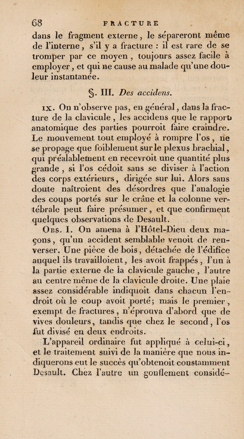 dans le fragment externe , le sépareront même de l’interne, s’il y a fracture : il est rare de se tromper par ce moyen , toujours assez facile à employer , et qui ne cause au malade qu’une dou¬ leur instantanée. §. III. Des accidens, IX. On n’observe pas, en général , dans la frac¬ ture de la clavicule , les accidens que le rapport* anatomique des parties pourroit faire craindre. Le mouvement tout employé à rompre l’os , ne se propage que faiblement sur le plexus brachial, qui préalablement en recevroit une quantité plus grande , si l’os cédoit sans se diviser à l’action des corps extérieurs, dirigée sur lui. Alors sans doute naîtroient des désordres que l’analogie des coups portés sur le crâne et la colonne ver¬ tébrale peut faire présumer, et que confirment quelques observations de Desault. O es. I. On amena à F Hôtel-Dieu deux ma¬ çons , qu’un accident semblable venoit de ren¬ verser. Une pièce de bois, détachée de l’édifice auquel ils travailloient, les avoit frappés, l’un à la partie externe de la clavicule gauche , l’autre au centre même de la clavicule droite. Une plaie assez considérable indiquoit dans chacun l’en¬ droit où le coup avoit porté; mais le premier, exempt de fractures, n’éprouva d’abord que de vives douleurs, tandis que chez le second, l’os fut divisé en deux endroits. L’appareil ordinaire fut appliqué à celui-ci, et le traitement suivi de la manière que nous in¬ diquerons eut le succès qu’obtenoit constamment Desault. Chez l’autre un gonflement considé-