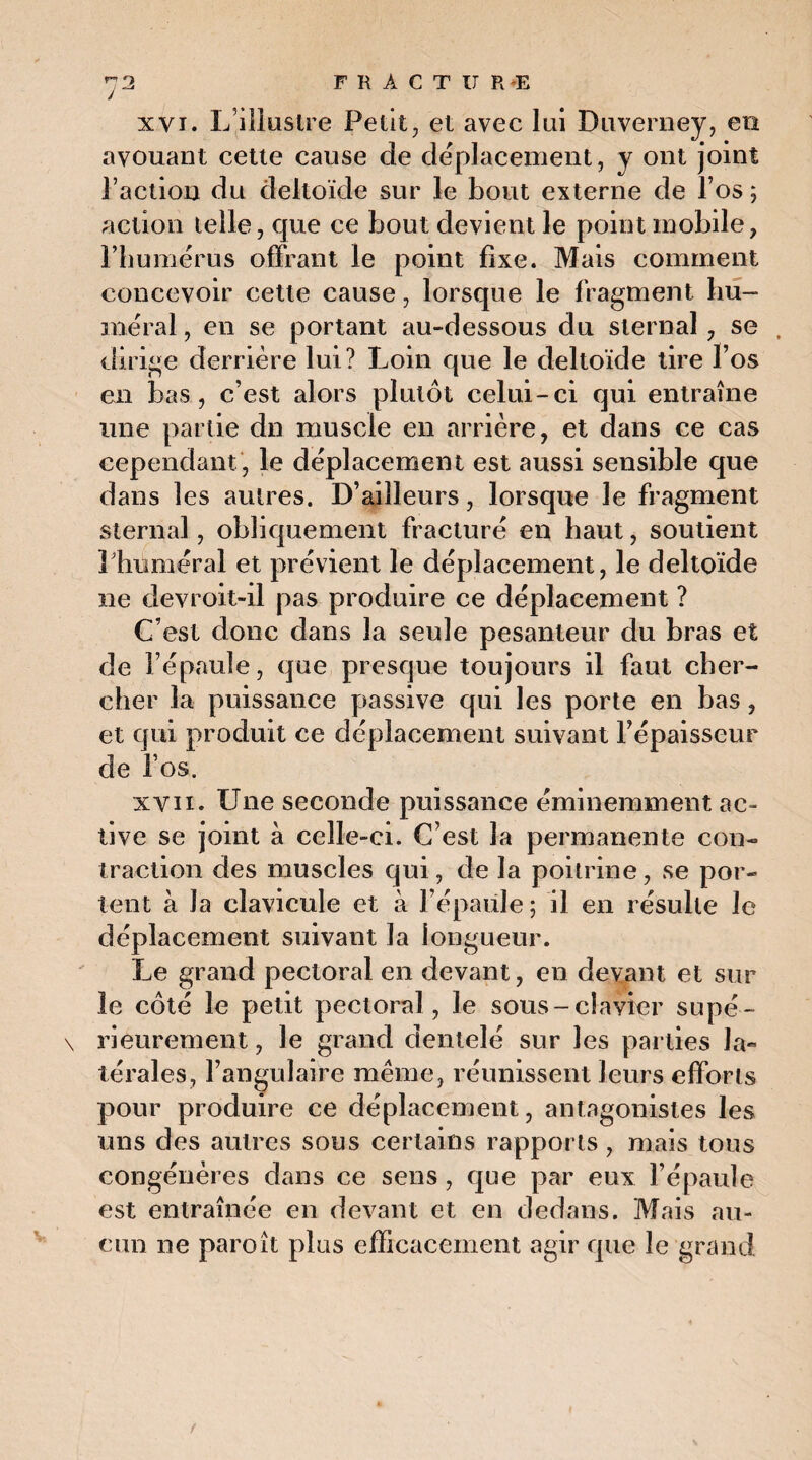 y xvi. L’illustre Petit, et avec lui Duverney, en avouant cette cause de déplacement, y ont joint l’action du deltoïde sur le bout externe de l’os; action telle, que ce bout devient le point mobile, l’humérus offrant le point fixe. Mais comment concevoir cette cause, lorsque le fragment hu¬ méral , en se portant au-dessous du sternal, se , dirige derrière lui? Loin que le deltoïde tire l’os en bas, c’est alors plutôt celui-ci qui entraîne une partie dn muscle en arrière, et dans ce cas cependant , le déplacement est aussi sensible que dans les autres. D’ailleurs, lorsque le fragment sternal, obliquement fracturé en haut, soutient Phmuéral et prévient le déplacement, le deltoïde ne devroit-il pas produire ce déplacement ? C’est donc dans la seule pesanteur du bras et de l’épaule, que presque toujours il faut cher¬ cher la puissance passive qui les porte en bas, et qui produit ce déplacement suivant l’épaisseur de l’os. xvii. Une seconde puissance éminemment ac¬ tive se joint à celle-ci. C’est la permanente con¬ traction des muscles qui, de la poitrine, se por¬ tent à Ja clavicule et à l’épaule; il en résulte le déplacement suivant la longueur. Le grand pectoral en devant, en devant et sur le côté le petit pectoral , le sous-clavier supé- \ rieurement, le grand dentelé sur les parties la¬ térales, l’angulaire même, réunissent leurs efforts pour produire ce déplacement, antagonistes les uns des autres sous certains rapports, mais tous congénères dans ce sens, que par eux l’épaule est entraînée en devant et en dedans. Mais au¬ cun ne paroît plus efficacement agir que le grand v.