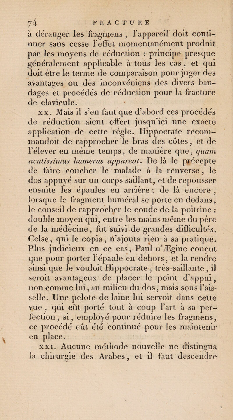à déranger les fragmens , l’appareil doit conti¬ nuer sans cesse l’effet momentanément produit par les moyens de réduction : principe presque généralement applicable à tous les cas , et qui doit être le terme de comparaison pour juger des avantages ou des inconvéniens des divers ban¬ dages et procédés de réduction pour la fracture de clavicule. xx. Mais il s’en faut que d’abord ces procédés de réduction aient offert jusqu’ici une exacte application de cette règle. Hippocrate recom- mandoit de rapprocher le bras des côtes, et de l’élever en même temps, de manière que, quam acutissimus humérus apparent. De là le précepte de faire coucher le malade à la renverse , le dos appuyé sur un corps saillant, et de repousser ensuite les épaules en arrière ; de là encore , lorsque le fragment huméral se porte en dedans, le conseil de rapprocher le coude de la poitrine : double moyen qui, entre les mains même du père de la médecine, fut suivi de grandes difficultés. Celse, qui le copia, n’ajouta rien à sa pratique. Plus judicieux en ce cas, Paul d'Ægine conçut que pour porter l’épaule en dehors, et la rendre ainsi que le vouloit Hippocrate, très-saillante , il seroit avantageux de placer le point d’appui 9 non comme lui, au milieu du dos, mais sous fais¬ selle. Une pelote de laine lui servoit dans celte vue , qui eût porté tout à coup Fart à sa per¬ fection, si, employé pour réduire les fragmens, ce procédé eût été continué pour les maintenir en place. xxi. Aucune méthode nouvelle ne distingua la chirurgie des Arabes, et il faut descendre V