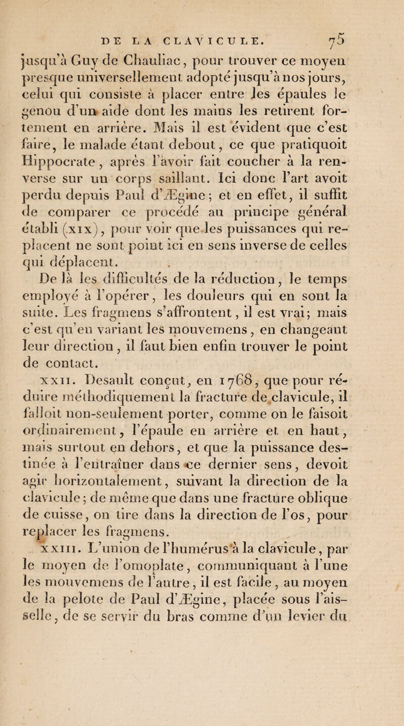 jusqu’à Guy de Chauliac, pour trouver ce moyen presque universellement adopté jusqu’à nos jours, celui qui consiste à placer entre Jes épaules le genou d’un aide dont les mains les retirent for¬ tement en arrière. Mais il est évident que c’est faire, le malade étant debout, ce que pratiquoit Hippocrate , après l avoir fait coucher à la ren¬ verse sur un corps saillant. Ici donc l’art avoit perdu depuis Paul d’Ægifie ; et en effet, il suffit de comparer ce procédé au principe général établi (.xix), pour voir que les puissances qui re¬ placent ne sont point ici en sens inverse de celles qui déplacent. De là les difficultés de la réduction, le temps employé à l’opérer, les douleurs qui en sont la suite. Les fragmens s’affrontent, il est vrai; mais c’est qu’en variant les mouvemens, en changeant leur direction, il faut bien enfin trouver le point de contact. xxii. Desault conçut, en 1768, que pour ré¬ duire méthodiquement la fracture de clavicule, il fa doit non-seulement porter, comme 011 le faisoit ordinairement, l’épaule en arrière et en haut, mais surtout en dehors, et que la puissance des¬ tinée à l’entraîner dans ce dernier sens, devoit agir horizontalement, suivant la direction de la clavicule ; de même que dans une fracture oblique de cuisse, on tire dans la direction de l’os, pour replacer les fragmens. xxiii. L’union de l’humérus à la clavicule, par le moyen de l’omoplate, communiquant à l’une les mouvemens de l’autre, il est facile , au moyen de la pelote de Paul d’Ægine, placée sous l’ais¬ selle, de se servir du bras comme d’un levier du