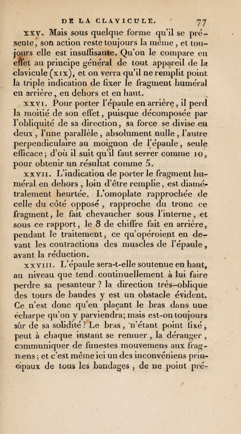 xxV. Mais sous quelque forme qu’il se pré¬ sente, son action reste toujours la même, et tou¬ jours elle est insuffisante. Qu’on le compare en effet au principe général de tout appareil de la clavicule (xix), et on verra qu’il ne remplit point la triple indication de fixer le fragment huméral en arrière 9 en dehors et en haut. xxvi. Pour porter l’épaule en arrière, il perd la moitié de son effet, puisque décomposée par l’obliquité de sa direction, sa force se divise en deux , l’une parallèle , absolument nulle , l’autre perpendiculaire au moignon de l’épaule, seule efficace ; d’où il suit qu’il faut serrer comme i o, pour obtenir un résultat comme 5. xx vii. L’indication de porter le fragment hu¬ méral en dehors , loin d’être remplie, est diamé¬ tralement heurtée. L’omoplate rapprochée de celle du côté opposé , rapproche du tronc ce fragment, le fait chevaucher sous l’interne, et sous ce rapport, le 8 de chiffre fait en arrière, pendant le traitement, ce qu’opéroient en de¬ vant les contractions des muscles de l’épaule, avant la réduction. xxviii. L’épaule sera-t-elle soutenue en haut, au niveau que tend continuellement à lui faire perdre sa pesanteur ? la direction très-oblique des tours de bandes y est un obstacle évident. Ce n’est donc qu’en plaçant le bras dans une écharpe qu’on y parviendra; mais est-on toujours sur de sa solidité ? Le bras , n’étant point fixé , peut à chaque instant se remuer , la déranger , communiquer de funestes mouvemens aux frag- njens ; et c’est même ici un des inconvéniens prin¬ cipaux de tous les bandages , de ne point pré-