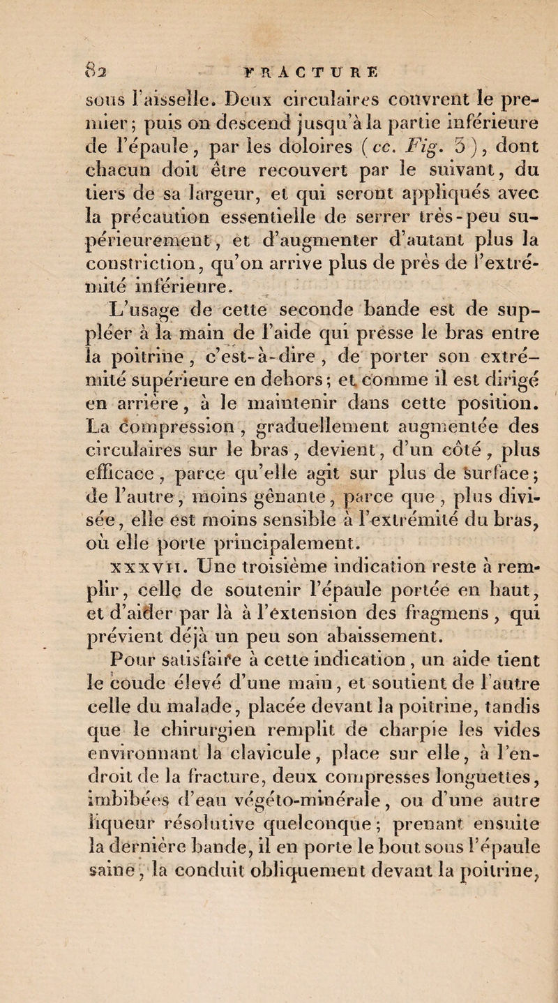 8 a FRACTURE sous Faisselle. Deux circulaires couvrent le pre¬ mier; puis on descend jusqu’à la partie inférieure de l’épaule, par les doloires ( cc. Fig. 5 ), dont chacun doit être recouvert par le suivant, du tiers de sa largeur, et qui seront appliqués avec la précaution essentielle de serrer très-peu su¬ périeurement , et d’augmenter d’autant plus la constriction, qu’on arrive plus de près de l’extré¬ mité inférieure. ..fit. L’usage de cette seconde bande est de sup¬ pléer à la main de l’aide qui présse le bras entre la poitrine, c’est-à-dire, de porter son extré¬ mité supérieure en dehors ; et comme il est dirigé en arrière, à le maintenir dans cette position. La compression , graduellement augmentée des circulaires sur le bras , devient, d’un côté, plus efficace , parce qu’elle agit sur plus de Surface ; de l’autre, moins gênante, parce que , plus divi¬ sée, elle est moins sensible à l’extrémité du bras, où elle porte principalement. xxxvii. Une troisième indication reste à rem¬ plir, celle de soutenir l’épaule portée en haut, et d’aider par là à l’extension des fragmens , qui prévient déjà un peu son abaissement. Pour satisfaire à cette indication , un aide tient le coude élevé d’une main, et soutient de l’autre celle du malade, placée devant la poitrine, tandis que le chirurgien remplit de charpie les vides environnant la clavicule, place sur elle, à l’en¬ droit de la fracture, deux compresses longuettes, imbibées d’eau végéto-minérale, ou d’une autre liqueur résolutive quelconque; prenant ensuite la dernière bande, il en porte le bout sous l’épaule saine, la conduit obliquement devant la poitrine,